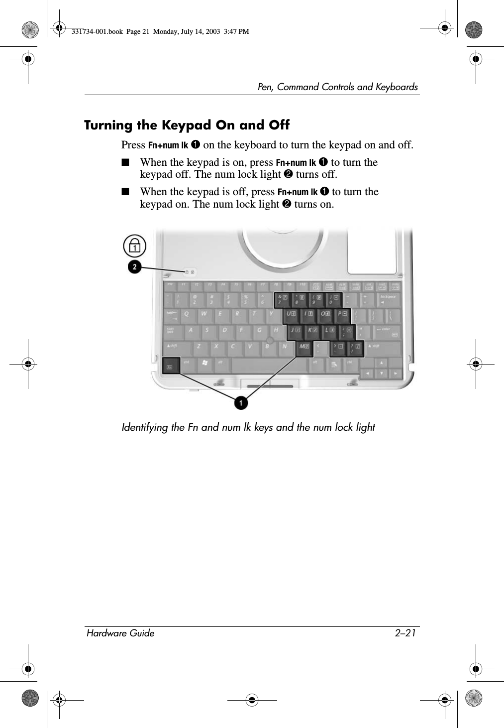Pen, Command Controls and KeyboardsHardware Guide 2–21Turning the Keypad On and OffPress Fn+num lk 1 on the keyboard to turn the keypad on and off.■When the keypad is on, press Fn+num lk 1 to turn the keypad off. The num lock light 2 turns off.■When the keypad is off, press Fn+num lk 1 to turn the keypad on. The num lock light 2 turns on.Identifying the Fn and num lk keys and the num lock light331734-001.book  Page 21  Monday, July 14, 2003  3:47 PM