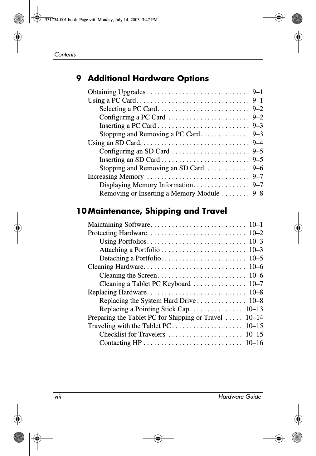 viii Hardware GuideContents9 Additional Hardware OptionsObtaining Upgrades . . . . . . . . . . . . . . . . . . . . . . . . . . . . .  9–1Using a PC Card. . . . . . . . . . . . . . . . . . . . . . . . . . . . . . . .  9–1Selecting a PC Card. . . . . . . . . . . . . . . . . . . . . . . . . .  9–2Configuring a PC Card  . . . . . . . . . . . . . . . . . . . . . . .  9–2Inserting a PC Card . . . . . . . . . . . . . . . . . . . . . . . . . .  9–3Stopping and Removing a PC Card. . . . . . . . . . . . . .  9–3Using an SD Card. . . . . . . . . . . . . . . . . . . . . . . . . . . . . . .  9–4Configuring an SD Card  . . . . . . . . . . . . . . . . . . . . . .  9–5Inserting an SD Card . . . . . . . . . . . . . . . . . . . . . . . . .  9–5Stopping and Removing an SD Card. . . . . . . . . . . . .  9–6Increasing Memory  . . . . . . . . . . . . . . . . . . . . . . . . . . . . .  9–7Displaying Memory Information. . . . . . . . . . . . . . . .  9–7Removing or Inserting a Memory Module  . . . . . . . .  9–810Maintenance, Shipping and TravelMaintaining Software. . . . . . . . . . . . . . . . . . . . . . . . . . .  10–1Protecting Hardware. . . . . . . . . . . . . . . . . . . . . . . . . . . .  10–2Using Portfolios. . . . . . . . . . . . . . . . . . . . . . . . . . . .  10–3Attaching a Portfolio . . . . . . . . . . . . . . . . . . . . . . . .  10–3Detaching a Portfolio. . . . . . . . . . . . . . . . . . . . . . . .  10–5Cleaning Hardware. . . . . . . . . . . . . . . . . . . . . . . . . . . . .  10–6Cleaning the Screen . . . . . . . . . . . . . . . . . . . . . . . . .  10–6Cleaning a Tablet PC Keyboard  . . . . . . . . . . . . . . .  10–7Replacing Hardware. . . . . . . . . . . . . . . . . . . . . . . . . . . .  10–8Replacing the System Hard Drive . . . . . . . . . . . . . .  10–8Replacing a Pointing Stick Cap . . . . . . . . . . . . . . .  10–13Preparing the Tablet PC for Shipping or Travel  . . . . .  10–14Traveling with the Tablet PC . . . . . . . . . . . . . . . . . . . .  10–15Checklist for Travelers  . . . . . . . . . . . . . . . . . . . . .  10–15Contacting HP . . . . . . . . . . . . . . . . . . . . . . . . . . . .  10–16331734-001.book  Page viii  Monday, July 14, 2003  3:47 PM