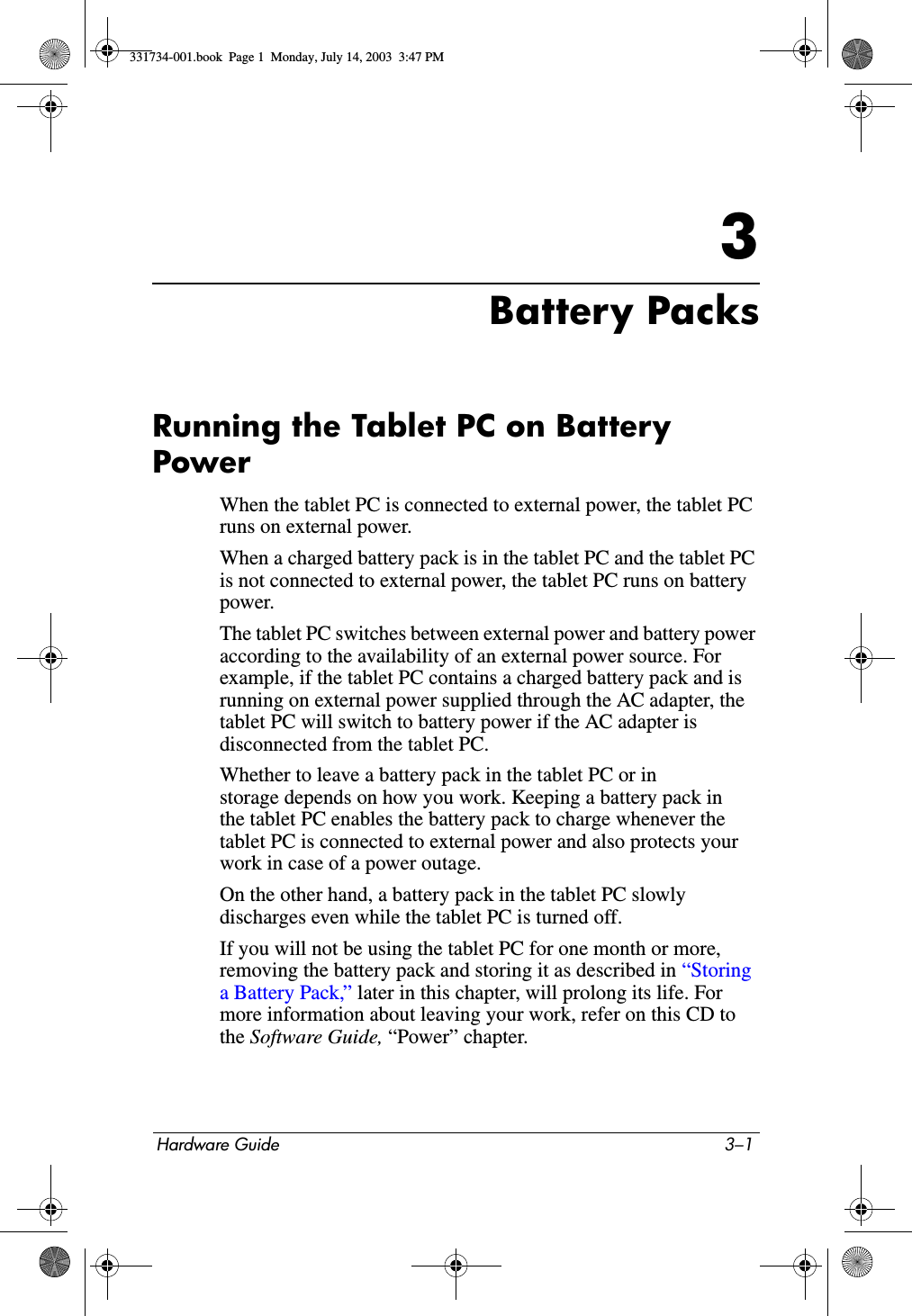 Hardware Guide 3–13Battery PacksRunning the Tablet PC on Battery PowerWhen the tablet PC is connected to external power, the tablet PC runs on external power.When a charged battery pack is in the tablet PC and the tablet PC is not connected to external power, the tablet PC runs on battery power.The tablet PC switches between external power and battery power according to the availability of an external power source. For example, if the tablet PC contains a charged battery pack and is running on external power supplied through the AC adapter, the tablet PC will switch to battery power if the AC adapter is disconnected from the tablet PC.Whether to leave a battery pack in the tablet PC or in storage depends on how you work. Keeping a battery pack in the tablet PC enables the battery pack to charge whenever the tablet PC is connected to external power and also protects your work in case of a power outage.On the other hand, a battery pack in the tablet PC slowly discharges even while the tablet PC is turned off.If you will not be using the tablet PC for one month or more, removing the battery pack and storing it as described in “Storing a Battery Pack,” later in this chapter, will prolong its life. For more information about leaving your work, refer on this CD to the Software Guide, “Power” chapter.331734-001.book  Page 1  Monday, July 14, 2003  3:47 PM