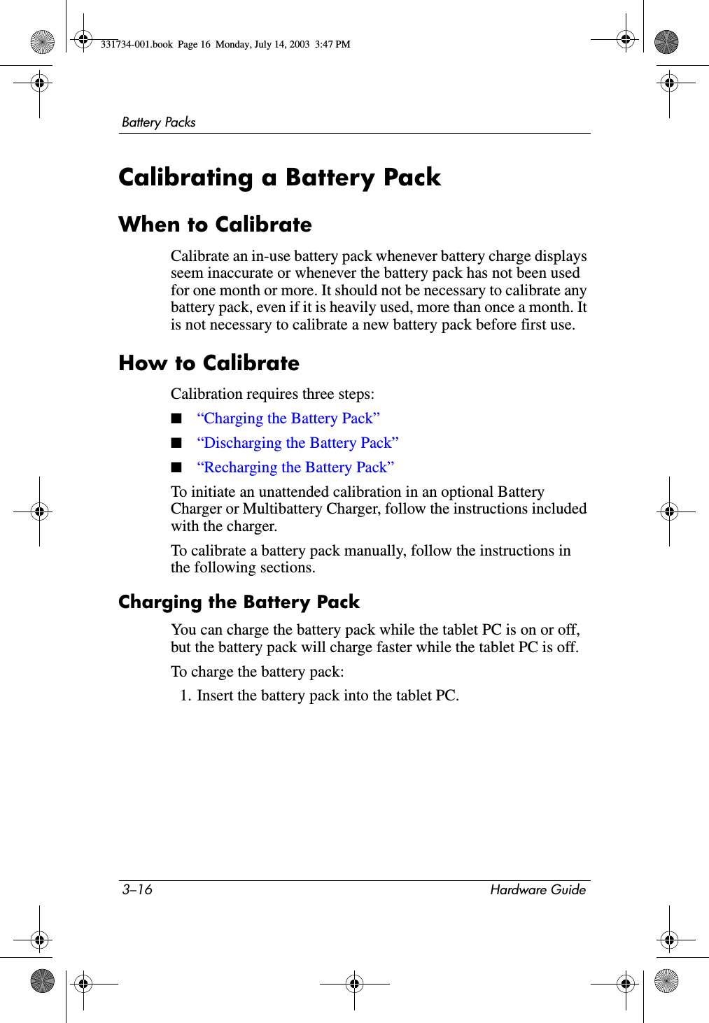 3–16 Hardware GuideBattery PacksCalibrating a Battery PackWhen to CalibrateCalibrate an in-use battery pack whenever battery charge displays seem inaccurate or whenever the battery pack has not been used for one month or more. It should not be necessary to calibrate any battery pack, even if it is heavily used, more than once a month. It is not necessary to calibrate a new battery pack before first use.How to CalibrateCalibration requires three steps: ■“Charging the Battery Pack”■“Discharging the Battery Pack”■“Recharging the Battery Pack”To initiate an unattended calibration in an optional Battery Charger or Multibattery Charger, follow the instructions included with the charger.To calibrate a battery pack manually, follow the instructions in the following sections.Charging the Battery PackYou can charge the battery pack while the tablet PC is on or off, but the battery pack will charge faster while the tablet PC is off.To charge the battery pack:1. Insert the battery pack into the tablet PC.331734-001.book  Page 16  Monday, July 14, 2003  3:47 PM
