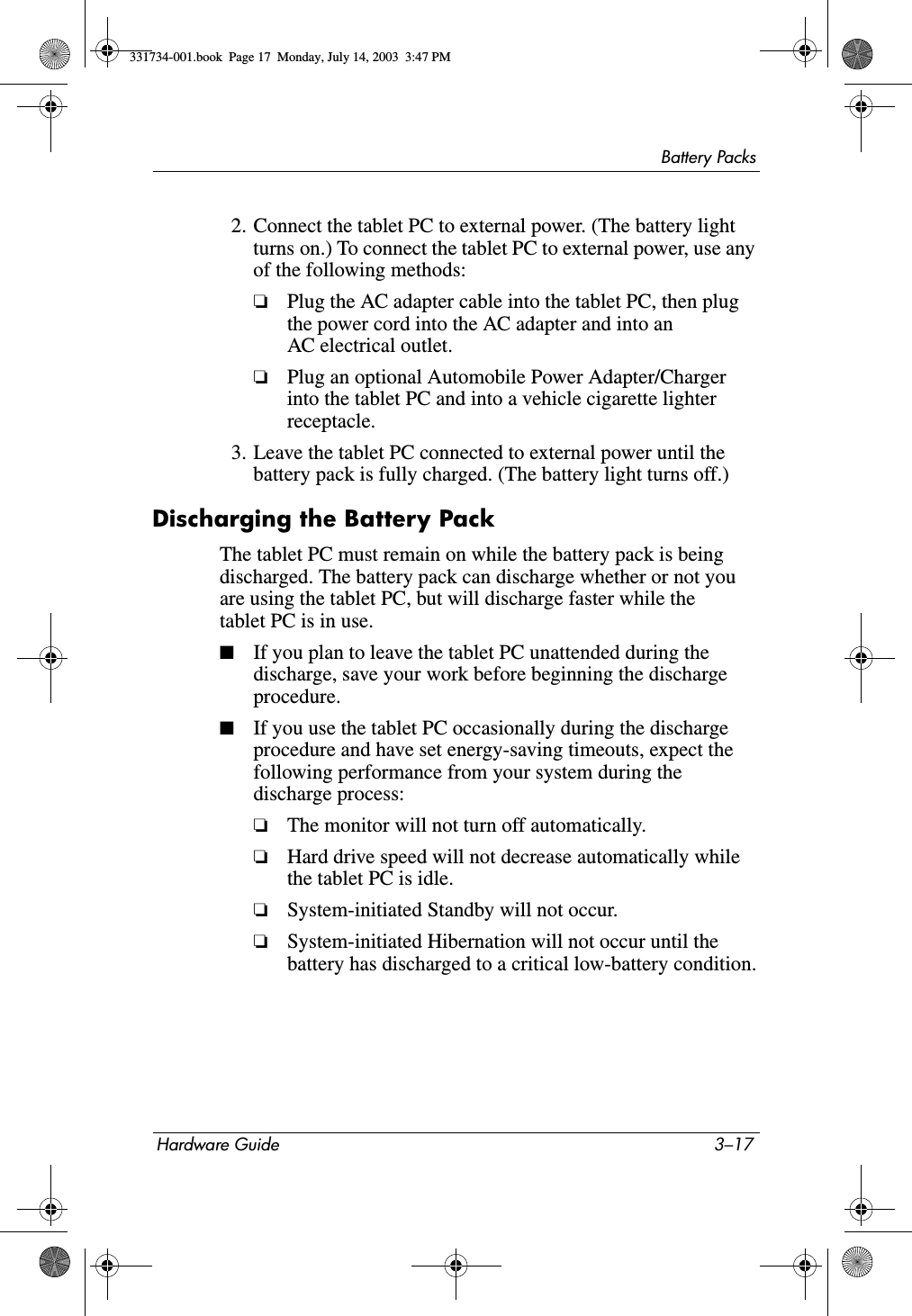 Battery PacksHardware Guide 3–172. Connect the tablet PC to external power. (The battery light turns on.) To connect the tablet PC to external power, use any of the following methods:❏Plug the AC adapter cable into the tablet PC, then plug the power cord into the AC adapter and into an AC electrical outlet.❏Plug an optional Automobile Power Adapter/Charger into the tablet PC and into a vehicle cigarette lighter receptacle.3. Leave the tablet PC connected to external power until the battery pack is fully charged. (The battery light turns off.)Discharging the Battery PackThe tablet PC must remain on while the battery pack is being discharged. The battery pack can discharge whether or not you are using the tablet PC, but will discharge faster while the tablet PC is in use.■If you plan to leave the tablet PC unattended during the discharge, save your work before beginning the discharge procedure.■If you use the tablet PC occasionally during the discharge procedure and have set energy-saving timeouts, expect the following performance from your system during the discharge process:❏The monitor will not turn off automatically.❏Hard drive speed will not decrease automatically while the tablet PC is idle.❏System-initiated Standby will not occur.❏System-initiated Hibernation will not occur until the battery has discharged to a critical low-battery condition.331734-001.book  Page 17  Monday, July 14, 2003  3:47 PM