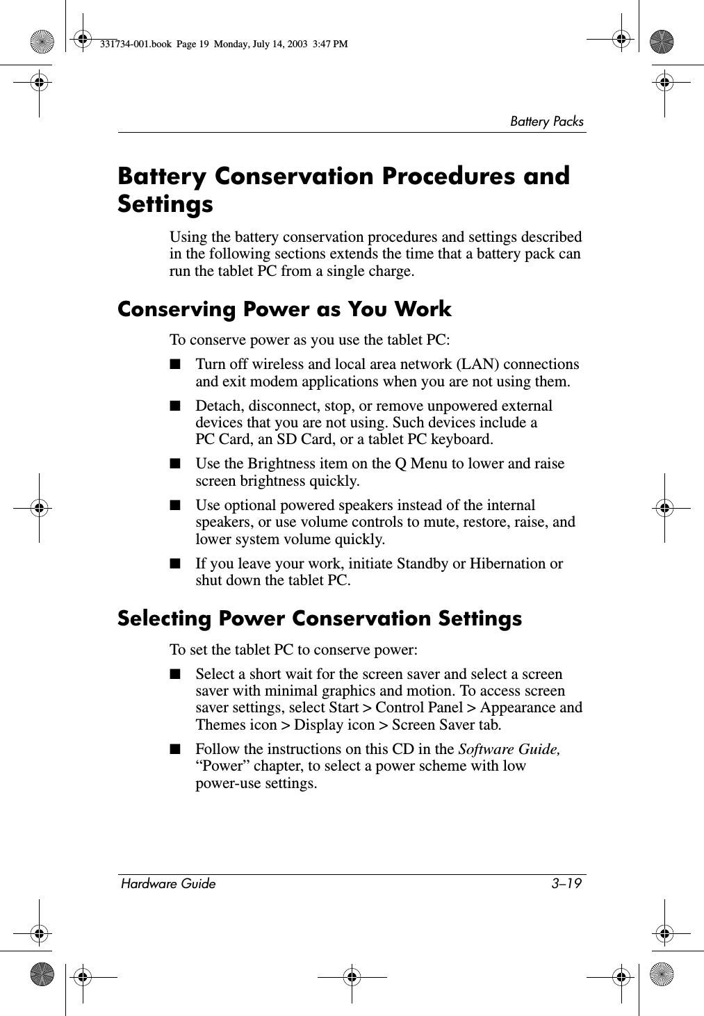 Battery PacksHardware Guide 3–19Battery Conservation Procedures and SettingsUsing the battery conservation procedures and settings described in the following sections extends the time that a battery pack can run the tablet PC from a single charge.Conserving Power as You WorkTo conserve power as you use the tablet PC:■Turn off wireless and local area network (LAN) connections and exit modem applications when you are not using them.■Detach, disconnect, stop, or remove unpowered external devices that you are not using. Such devices include a PC Card, an SD Card, or a tablet PC keyboard.■Use the Brightness item on the Q Menu to lower and raise screen brightness quickly.■Use optional powered speakers instead of the internal speakers, or use volume controls to mute, restore, raise, and lower system volume quickly.■If you leave your work, initiate Standby or Hibernation or shut down the tablet PC.Selecting Power Conservation SettingsTo set the tablet PC to conserve power:■Select a short wait for the screen saver and select a screen saver with minimal graphics and motion. To access screen saver settings, select Start &gt; Control Panel &gt; Appearance and Themes icon &gt; Display icon &gt; Screen Saver tab.■Follow the instructions on this CD in the Software Guide, “Power” chapter, to select a power scheme with low power-use settings.331734-001.book  Page 19  Monday, July 14, 2003  3:47 PM
