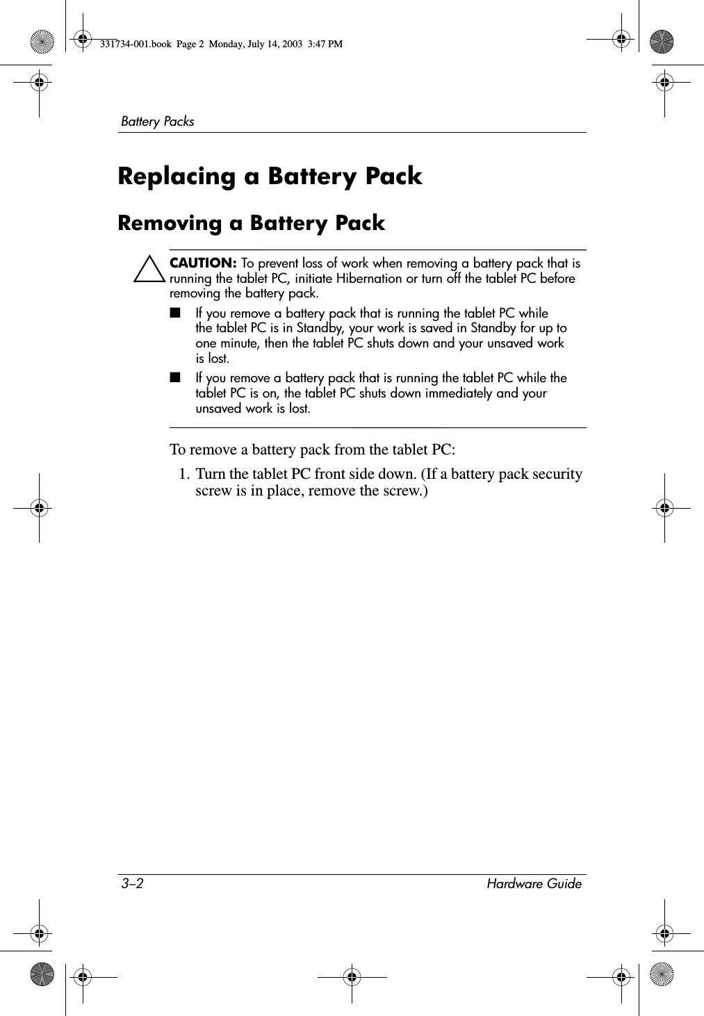 3–2 Hardware GuideBattery PacksReplacing a Battery PackRemoving a Battery PackÄCAUTION: To prevent loss of work when removing a battery pack that is running the tablet PC, initiate Hibernation or turn off the tablet PC before removing the battery pack. ■If you remove a battery pack that is running the tablet PC while the tablet PC is in Standby, your work is saved in Standby for up to one minute, then the tablet PC shuts down and your unsaved work is lost.■If you remove a battery pack that is running the tablet PC while the tablet PC is on, the tablet PC shuts down immediately and your unsaved work is lost.To remove a battery pack from the tablet PC:1. Turn the tablet PC front side down. (If a battery pack security screw is in place, remove the screw.)331734-001.book  Page 2  Monday, July 14, 2003  3:47 PM