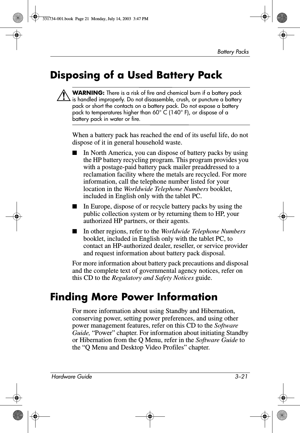 Battery PacksHardware Guide 3–21Disposing of a Used Battery PackÅWARNING: There is a risk of fire and chemical burn if a battery pack is handled improperly. Do not disassemble, crush, or puncture a battery pack or short the contacts on a battery pack. Do not expose a battery pack to temperatures higher than 60° C (140° F), or dispose of a battery pack in water or fire.When a battery pack has reached the end of its useful life, do not dispose of it in general household waste.■In North America, you can dispose of battery packs by using the HP battery recycling program. This program provides you with a postage-paid battery pack mailer preaddressed to a reclamation facility where the metals are recycled. For more information, call the telephone number listed for your location in the Worldwide Telephone Numbers booklet, included in English only with the tablet PC.■In Europe, dispose of or recycle battery packs by using the public collection system or by returning them to HP, your authorized HP partners, or their agents.■In other regions, refer to the Worldwide Telephone Numbers booklet, included in English only with the tablet PC, to contact an HP-authorized dealer, reseller, or service provider and request information about battery pack disposal.For more information about battery pack precautions and disposal and the complete text of governmental agency notices, refer on this CD to the Regulatory and Safety Notices guide.Finding More Power InformationFor more information about using Standby and Hibernation, conserving power, setting power preferences, and using other power management features, refer on this CD to the Software Guide, “Power” chapter. For information about initiating Standby or Hibernation from the Q Menu, refer in the Software Guide to the “Q Menu and Desktop Video Profiles” chapter.331734-001.book  Page 21  Monday, July 14, 2003  3:47 PM