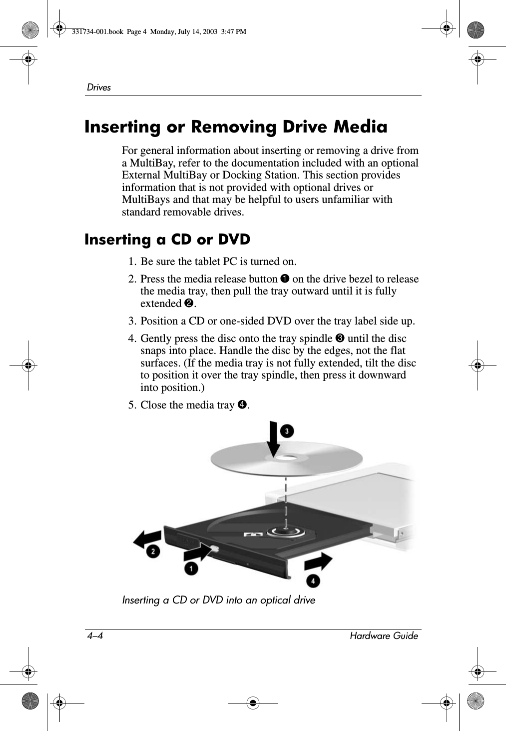 4–4 Hardware GuideDrivesInserting or Removing Drive MediaFor general information about inserting or removing a drive from a MultiBay, refer to the documentation included with an optional External MultiBay or Docking Station. This section provides information that is not provided with optional drives or MultiBays and that may be helpful to users unfamiliar with standard removable drives.Inserting a CD or DVD1. Be sure the tablet PC is turned on.2. Press the media release button 1 on the drive bezel to release the media tray, then pull the tray outward until it is fully extended 2.3. Position a CD or one-sided DVD over the tray label side up.4. Gently press the disc onto the tray spindle 3 until the disc snaps into place. Handle the disc by the edges, not the flat surfaces. (If the media tray is not fully extended, tilt the disc to position it over the tray spindle, then press it downward into position.)5. Close the media tray 4.Inserting a CD or DVD into an optical drive331734-001.book  Page 4  Monday, July 14, 2003  3:47 PM