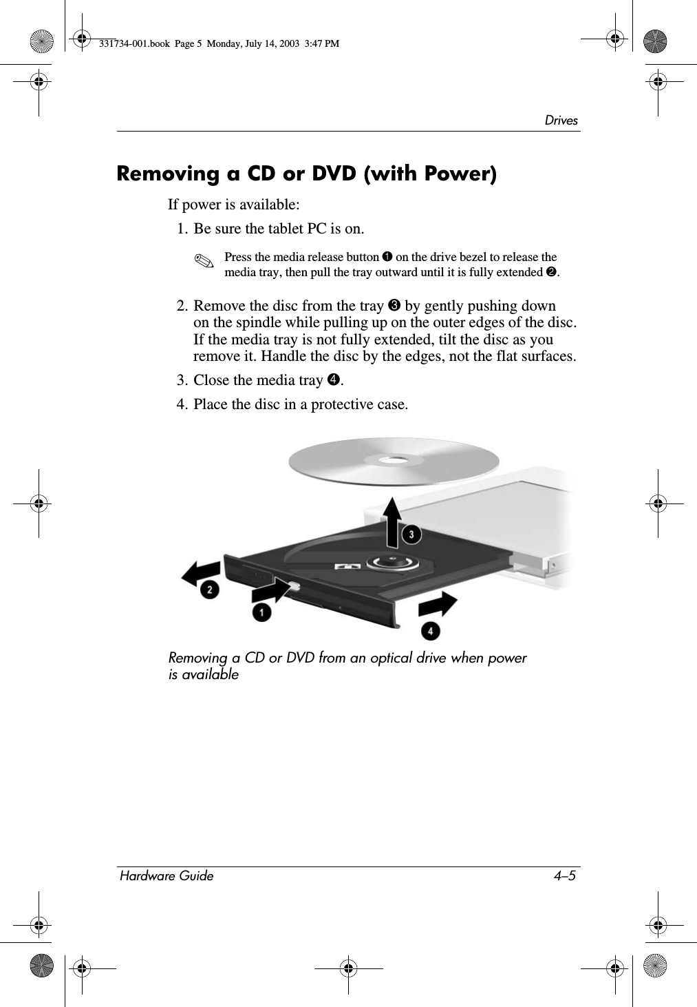 DrivesHardware Guide 4–5Removing a CD or DVD (with Power)If power is available:1. Be sure the tablet PC is on.✎Press the media release button 1 on the drive bezel to release the media tray, then pull the tray outward until it is fully extended 2.2. Remove the disc from the tray 3 by gently pushing down on the spindle while pulling up on the outer edges of the disc. If the media tray is not fully extended, tilt the disc as you remove it. Handle the disc by the edges, not the flat surfaces.3. Close the media tray 4.4. Place the disc in a protective case.Removing a CD or DVD from an optical drive when power is available331734-001.book  Page 5  Monday, July 14, 2003  3:47 PM