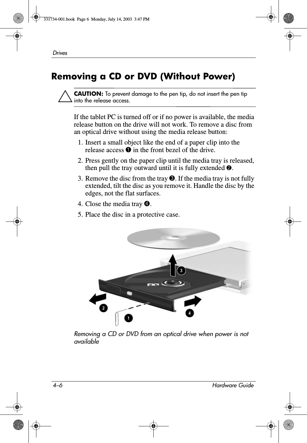 4–6 Hardware GuideDrivesRemoving a CD or DVD (Without Power)ÄCAUTION: To prevent damage to the pen tip, do not insert the pen tip into the release access.If the tablet PC is turned off or if no power is available, the media release button on the drive will not work. To remove a disc from an optical drive without using the media release button:1. Insert a small object like the end of a paper clip into the release access 1 in the front bezel of the drive.2. Press gently on the paper clip until the media tray is released, then pull the tray outward until it is fully extended 2.3. Remove the disc from the tray 3. If the media tray is not fully extended, tilt the disc as you remove it. Handle the disc by the edges, not the flat surfaces.4. Close the media tray 4.5. Place the disc in a protective case.Removing a CD or DVD from an optical drive when power is not available331734-001.book  Page 6  Monday, July 14, 2003  3:47 PM