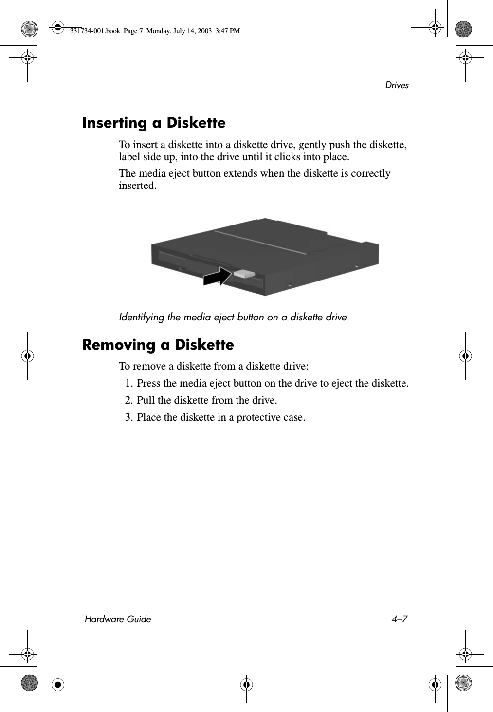 DrivesHardware Guide 4–7Inserting a DisketteTo insert a diskette into a diskette drive, gently push the diskette, label side up, into the drive until it clicks into place.The media eject button extends when the diskette is correctly inserted.Identifying the media eject button on a diskette driveRemoving a DisketteTo remove a diskette from a diskette drive:1. Press the media eject button on the drive to eject the diskette.2. Pull the diskette from the drive.3. Place the diskette in a protective case.331734-001.book  Page 7  Monday, July 14, 2003  3:47 PM