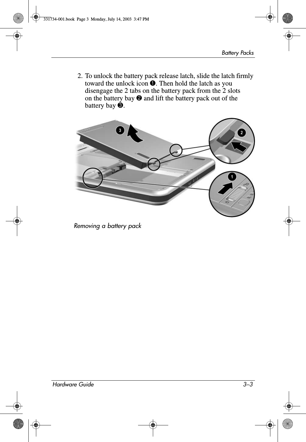 Battery PacksHardware Guide 3–32. To unlock the battery pack release latch, slide the latch firmly toward the unlock icon 1. Then hold the latch as you disengage the 2 tabs on the battery pack from the 2 slots on the battery bay 2 and lift the battery pack out of the battery bay 3.Removing a battery pack331734-001.book  Page 3  Monday, July 14, 2003  3:47 PM