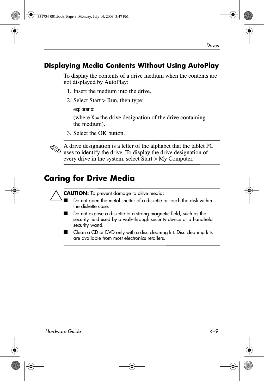DrivesHardware Guide 4–9Displaying Media Contents Without Using AutoPlayTo display the contents of a drive medium when the contents are not displayed by AutoPlay:1. Insert the medium into the drive.2. Select Start &gt; Run, then type:explorer x:(where X = the drive designation of the drive containing the medium).3. Select the OK button.✎A drive designation is a letter of the alphabet that the tablet PC uses to identify the drive. To display the drive designation of every drive in the system, select Start &gt; My Computer.Caring for Drive MediaÄCAUTION: To prevent damage to drive media:■Do not open the metal shutter of a diskette or touch the disk within the diskette case.■Do not expose a diskette to a strong magnetic field, such as the security field used by a walk-through security device or a handheld security wand.■Clean a CD or DVD only with a disc cleaning kit. Disc cleaning kits are available from most electronics retailers.\\331734-001.book  Page 9  Monday, July 14, 2003  3:47 PM