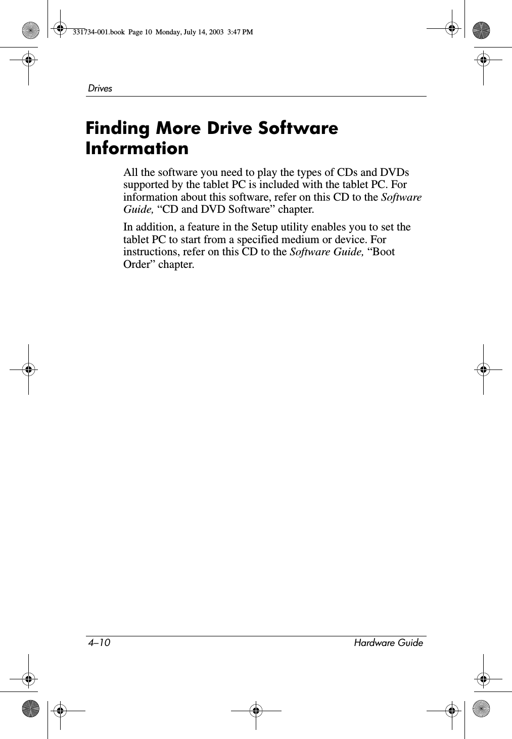 4–10 Hardware GuideDrivesFinding More Drive Software InformationAll the software you need to play the types of CDs and DVDs supported by the tablet PC is included with the tablet PC. For information about this software, refer on this CD to the Software Guide, “CD and DVD Software” chapter.In addition, a feature in the Setup utility enables you to set the tablet PC to start from a specified medium or device. For instructions, refer on this CD to the Software Guide, “Boot Order” chapter.331734-001.book  Page 10  Monday, July 14, 2003  3:47 PM