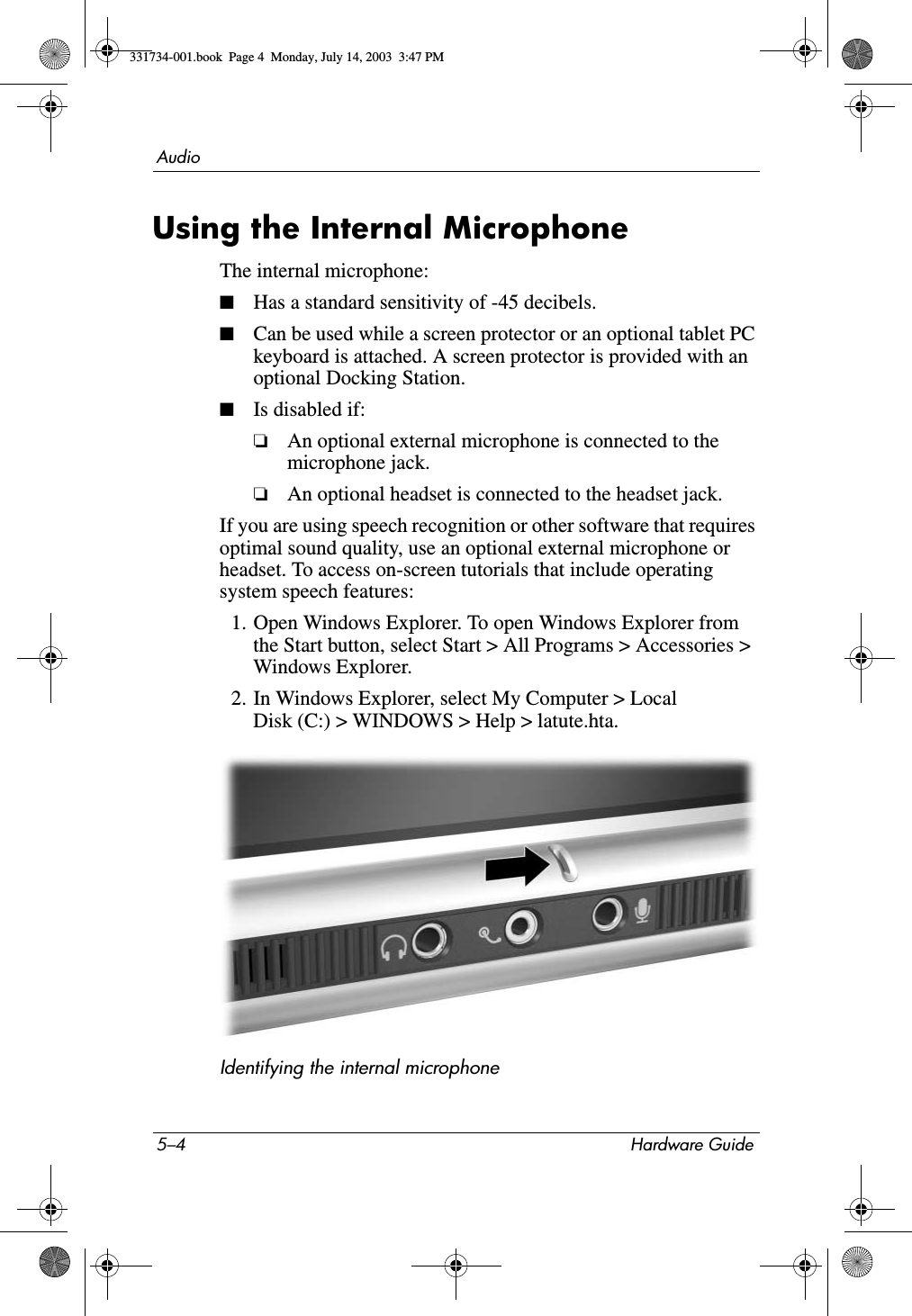 5–4 Hardware GuideAudioUsing the Internal MicrophoneThe internal microphone:■Has a standard sensitivity of -45 decibels.■Can be used while a screen protector or an optional tablet PC keyboard is attached. A screen protector is provided with an optional Docking Station.■Is disabled if:❏An optional external microphone is connected to the microphone jack.❏An optional headset is connected to the headset jack.If you are using speech recognition or other software that requires optimal sound quality, use an optional external microphone or headset. To access on-screen tutorials that include operating system speech features:1. Open Windows Explorer. To open Windows Explorer from the Start button, select Start &gt; All Programs &gt; Accessories &gt; Windows Explorer.2. In Windows Explorer, select My Computer &gt; Local Disk (C:) &gt; WINDOWS &gt; Help &gt; latute.hta.Identifying the internal microphone331734-001.book  Page 4  Monday, July 14, 2003  3:47 PM