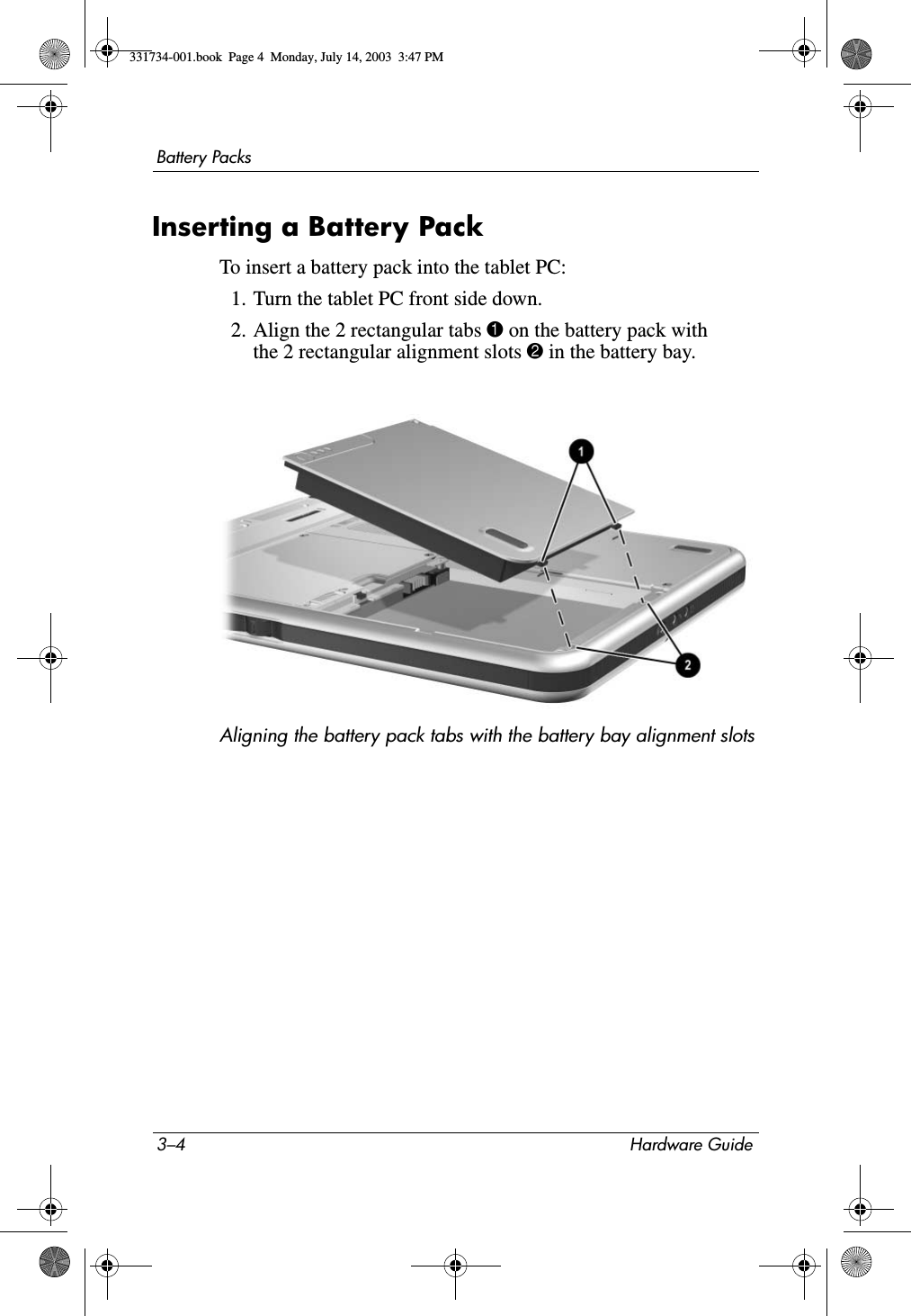 3–4 Hardware GuideBattery PacksInserting a Battery PackTo insert a battery pack into the tablet PC:1. Turn the tablet PC front side down.2. Align the 2 rectangular tabs 1 on the battery pack with the 2 rectangular alignment slots 2 in the battery bay.Aligning the battery pack tabs with the battery bay alignment slots331734-001.book  Page 4  Monday, July 14, 2003  3:47 PM