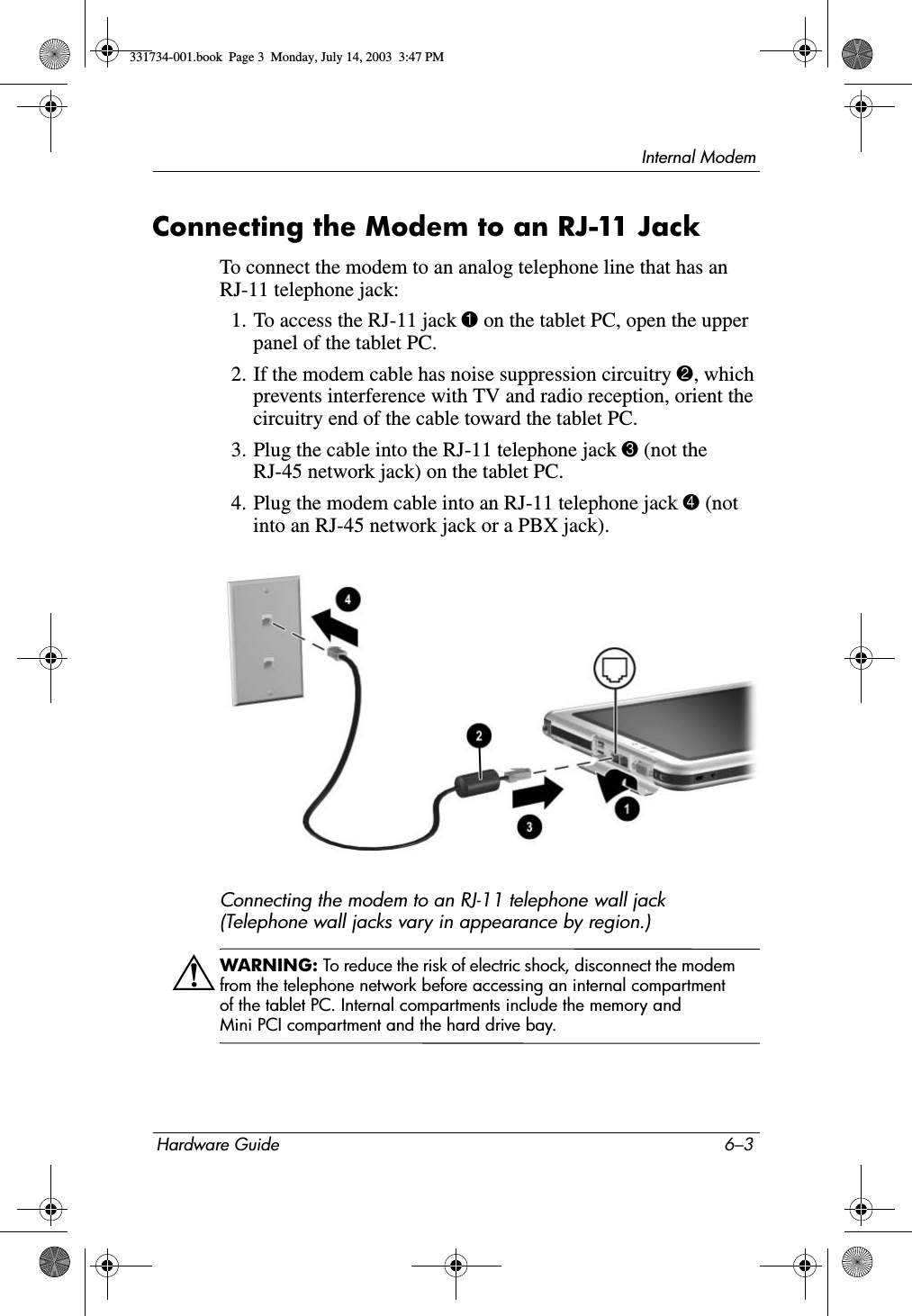 Internal ModemHardware Guide 6–3Connecting the Modem to an RJ-11 JackTo connect the modem to an analog telephone line that has an RJ-11 telephone jack:1. To access the RJ-11 jack 1 on the tablet PC, open the upper panel of the tablet PC.2. If the modem cable has noise suppression circuitry 2, which prevents interference with TV and radio reception, orient the circuitry end of the cable toward the tablet PC.3. Plug the cable into the RJ-11 telephone jack 3 (not the RJ-45 network jack) on the tablet PC.4. Plug the modem cable into an RJ-11 telephone jack 4 (not into an RJ-45 network jack or a PBX jack).Connecting the modem to an RJ-11 telephone wall jack (Telephone wall jacks vary in appearance by region.)ÅWARNING: To reduce the risk of electric shock, disconnect the modem from the telephone network before accessing an internal compartment of the tablet PC. Internal compartments include the memory and Mini PCI compartment and the hard drive bay.331734-001.book  Page 3  Monday, July 14, 2003  3:47 PM