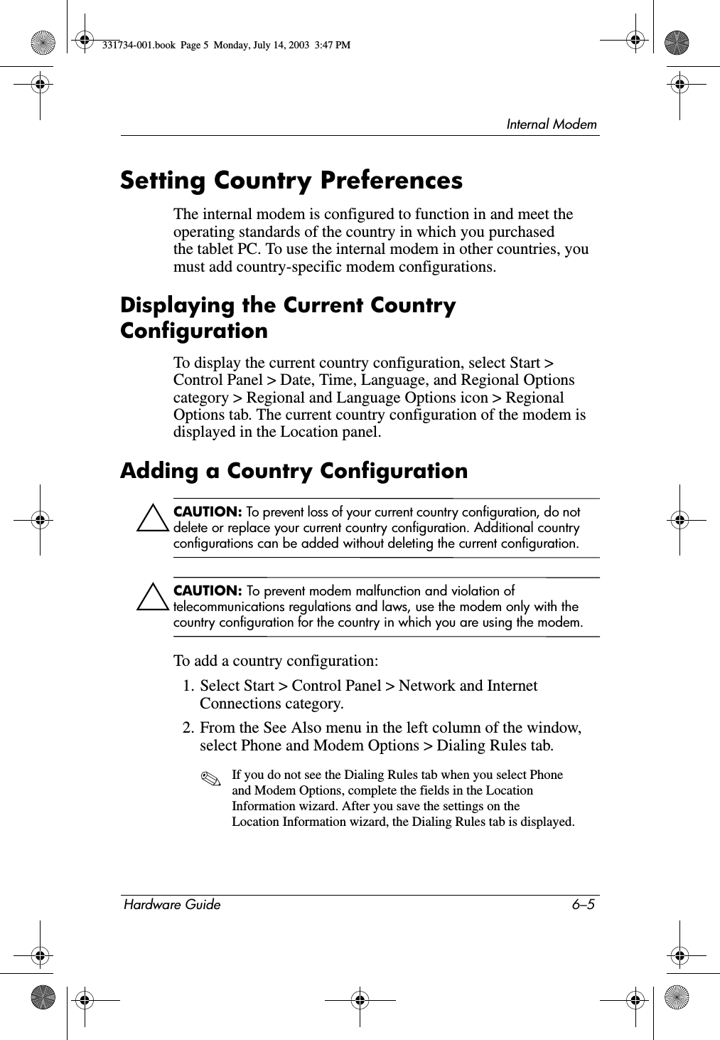 Internal ModemHardware Guide 6–5Setting Country PreferencesThe internal modem is configured to function in and meet the operating standards of the country in which you purchased the tablet PC. To use the internal modem in other countries, you must add country-specific modem configurations.Displaying the Current Country ConfigurationTo display the current country configuration, select Start &gt; Control Panel &gt; Date, Time, Language, and Regional Options category &gt; Regional and Language Options icon &gt; Regional Options tab. The current country configuration of the modem is displayed in the Location panel.Adding a Country ConfigurationÄCAUTION: To prevent loss of your current country configuration, do not delete or replace your current country configuration. Additional country configurations can be added without deleting the current configuration.ÄCAUTION: To prevent modem malfunction and violation of telecommunications regulations and laws, use the modem only with the country configuration for the country in which you are using the modem.To add a country configuration:1. Select Start &gt; Control Panel &gt; Network and Internet Connections category.2. From the See Also menu in the left column of the window, select Phone and Modem Options &gt; Dialing Rules tab.✎If you do not see the Dialing Rules tab when you select Phone and Modem Options, complete the fields in the Location Information wizard. After you save the settings on the Location Information wizard, the Dialing Rules tab is displayed.331734-001.book  Page 5  Monday, July 14, 2003  3:47 PM