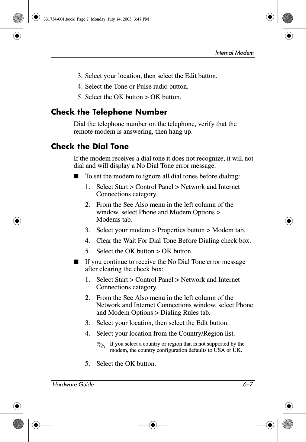 Internal ModemHardware Guide 6–73. Select your location, then select the Edit button.4. Select the Tone or Pulse radio button.5. Select the OK button &gt; OK button.Check the Telephone NumberDial the telephone number on the telephone, verify that the remote modem is answering, then hang up.Check the Dial ToneIf the modem receives a dial tone it does not recognize, it will not dial and will display a No Dial Tone error message.■To set the modem to ignore all dial tones before dialing:1. Select Start &gt; Control Panel &gt; Network and Internet Connections category.2. From the See Also menu in the left column of the window, select Phone and Modem Options &gt; Modems tab.3. Select your modem &gt; Properties button &gt; Modem tab.4. Clear the Wait For Dial Tone Before Dialing check box.5. Select the OK button &gt; OK button.■If you continue to receive the No Dial Tone error message after clearing the check box:1. Select Start &gt; Control Panel &gt; Network and Internet Connections category.2. From the See Also menu in the left column of the Network and Internet Connections window, select Phone and Modem Options &gt; Dialing Rules tab.3. Select your location, then select the Edit button.4. Select your location from the Country/Region list.✎If you select a country or region that is not supported by the modem, the country configuration defaults to USA or UK.5. Select the OK button.331734-001.book  Page 7  Monday, July 14, 2003  3:47 PM