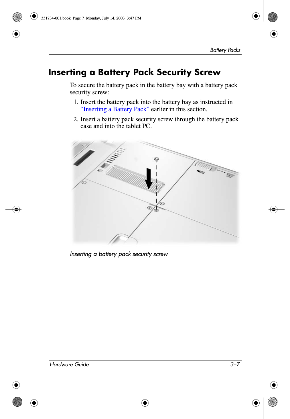 Battery PacksHardware Guide 3–7Inserting a Battery Pack Security ScrewTo secure the battery pack in the battery bay with a battery pack security screw:1. Insert the battery pack into the battery bay as instructed in “Inserting a Battery Pack” earlier in this section.2. Insert a battery pack security screw through the battery pack case and into the tablet PC.Inserting a battery pack security screw331734-001.book  Page 7  Monday, July 14, 2003  3:47 PM