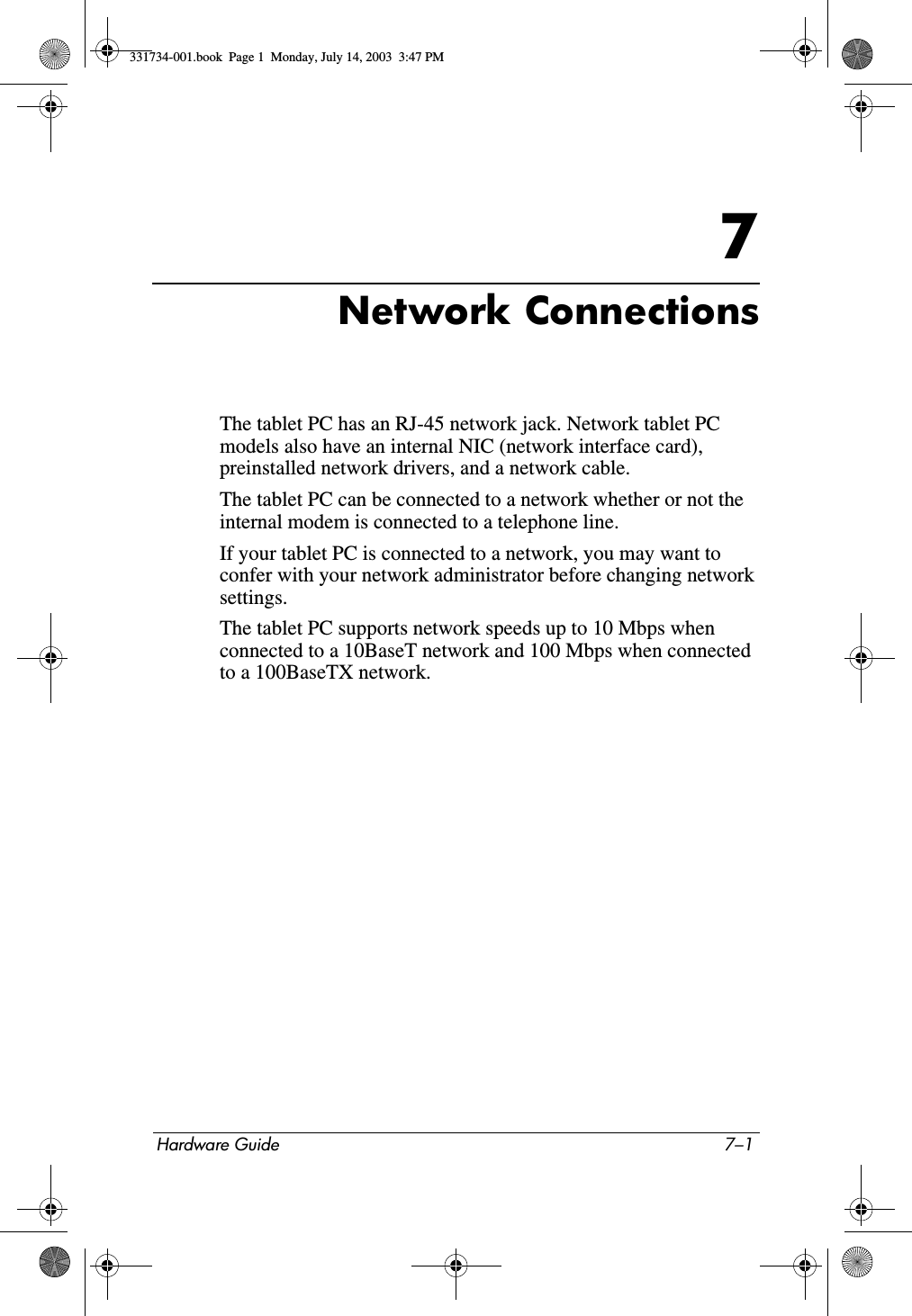 Hardware Guide 7–17Network ConnectionsThe tablet PC has an RJ-45 network jack. Network tablet PC models also have an internal NIC (network interface card), preinstalled network drivers, and a network cable.The tablet PC can be connected to a network whether or not the internal modem is connected to a telephone line.If your tablet PC is connected to a network, you may want to confer with your network administrator before changing network settings.The tablet PC supports network speeds up to 10 Mbps when connected to a 10BaseT network and 100 Mbps when connected to a 100BaseTX network.331734-001.book  Page 1  Monday, July 14, 2003  3:47 PM