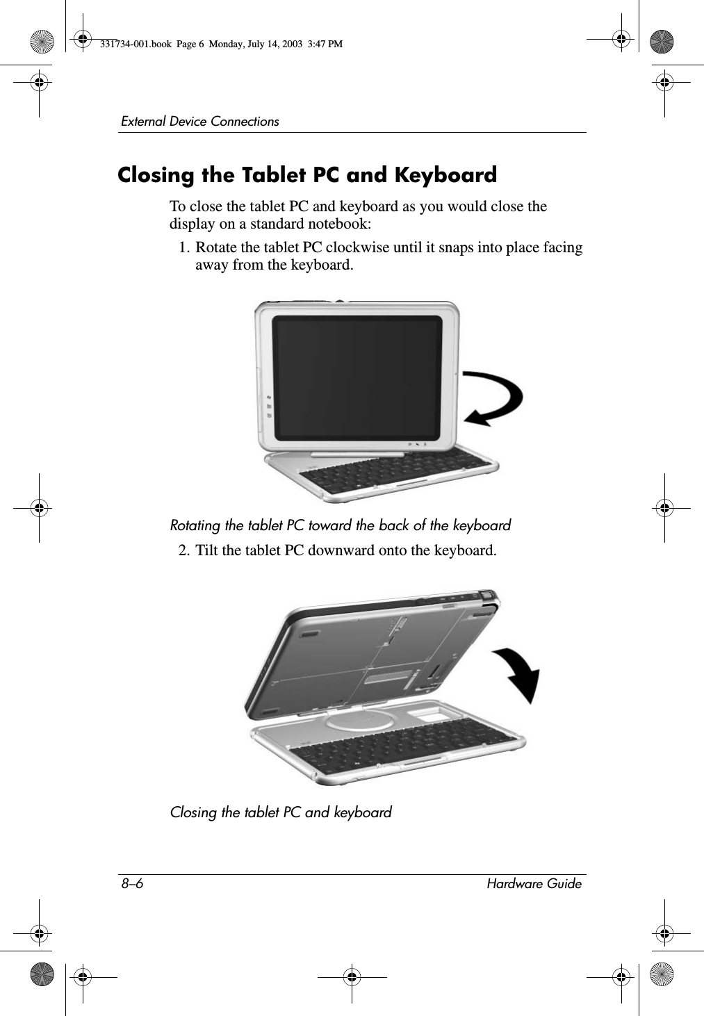 8–6 Hardware GuideExternal Device ConnectionsClosing the Tablet PC and KeyboardTo close the tablet PC and keyboard as you would close the display on a standard notebook:1. Rotate the tablet PC clockwise until it snaps into place facing away from the keyboard.Rotating the tablet PC toward the back of the keyboard2. Tilt the tablet PC downward onto the keyboard.Closing the tablet PC and keyboard331734-001.book  Page 6  Monday, July 14, 2003  3:47 PM
