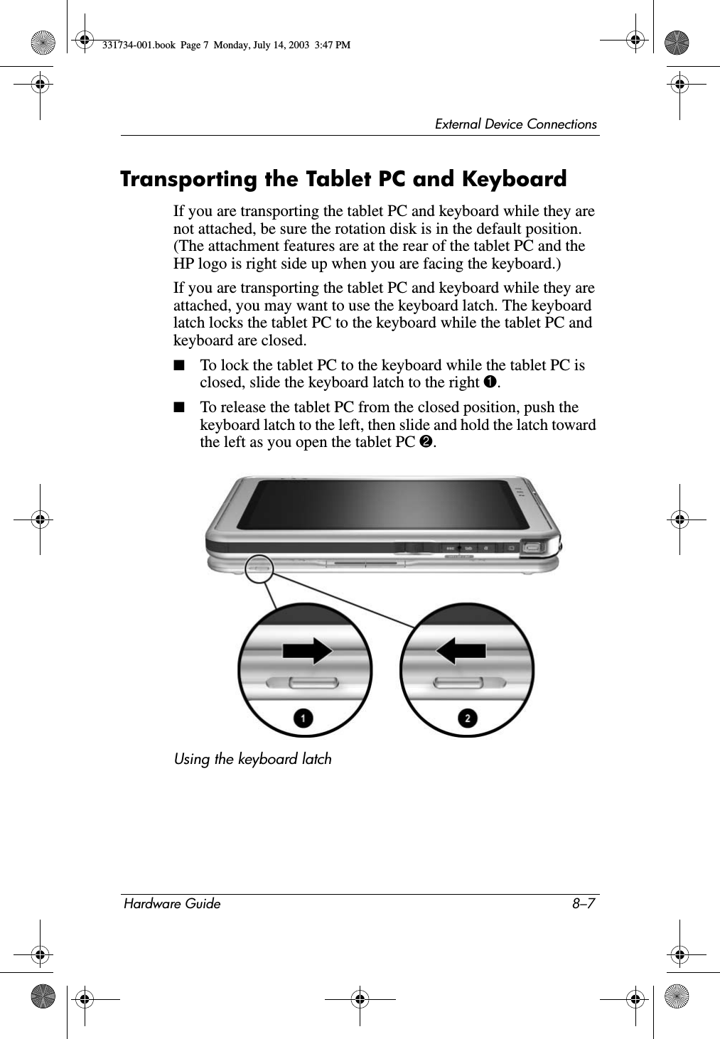 External Device ConnectionsHardware Guide 8–7Transporting the Tablet PC and Keyboard If you are transporting the tablet PC and keyboard while they are not attached, be sure the rotation disk is in the default position. (The attachment features are at the rear of the tablet PC and the HP logo is right side up when you are facing the keyboard.)If you are transporting the tablet PC and keyboard while they are attached, you may want to use the keyboard latch. The keyboard latch locks the tablet PC to the keyboard while the tablet PC and keyboard are closed.■To lock the tablet PC to the keyboard while the tablet PC is closed, slide the keyboard latch to the right 1.■To release the tablet PC from the closed position, push the keyboard latch to the left, then slide and hold the latch toward the left as you open the tablet PC 2.Using the keyboard latch331734-001.book  Page 7  Monday, July 14, 2003  3:47 PM