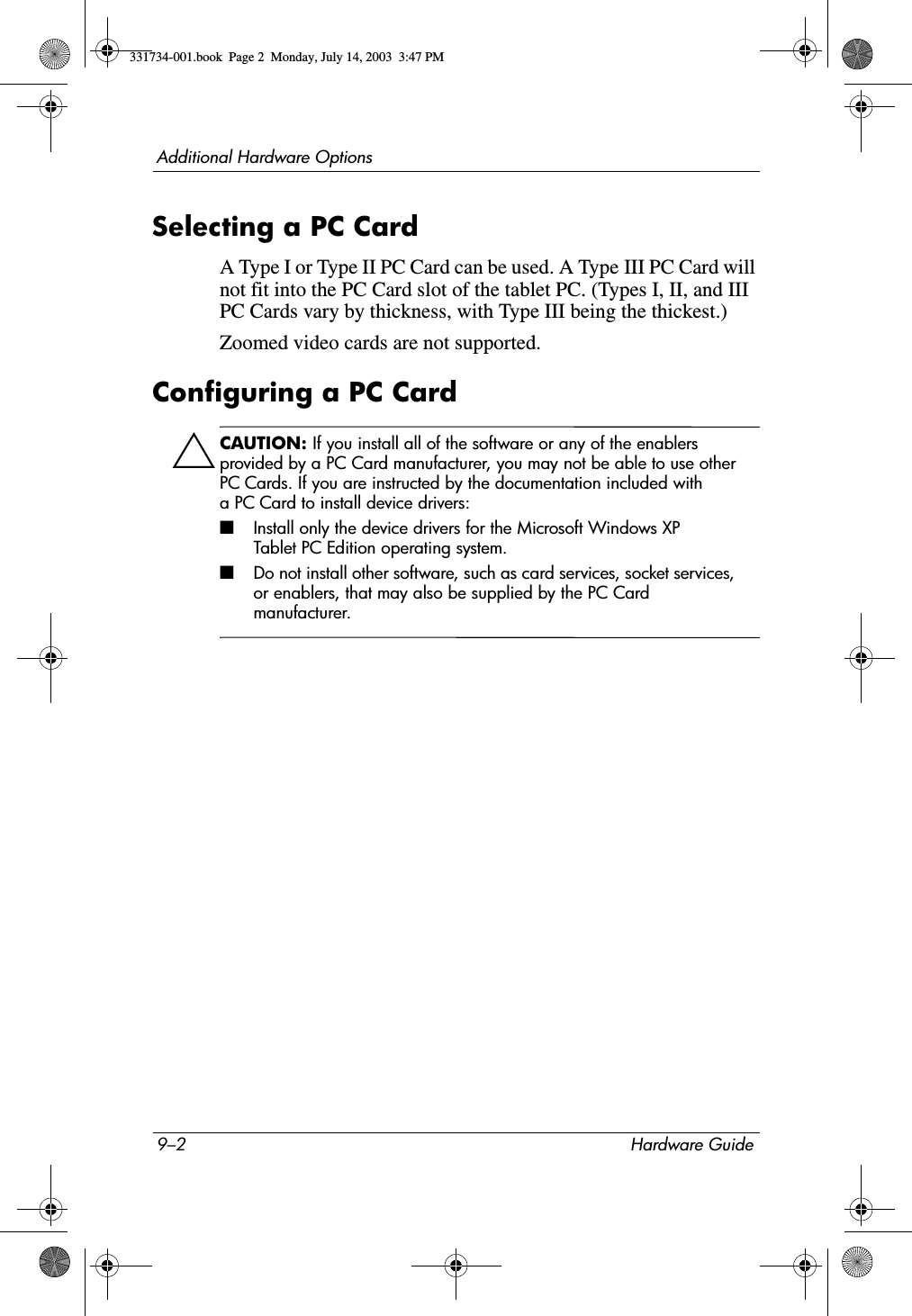 9–2 Hardware GuideAdditional Hardware OptionsSelecting a PC CardA Type I or Type II PC Card can be used. A Type III PC Card will not fit into the PC Card slot of the tablet PC. (Types I, II, and III PC Cards vary by thickness, with Type III being the thickest.)Zoomed video cards are not supported.Configuring a PC CardÄCAUTION: If you install all of the software or any of the enablers provided by a PC Card manufacturer, you may not be able to use other PC Cards. If you are instructed by the documentation included with a PC Card to install device drivers:■Install only the device drivers for the Microsoft Windows XP Tablet PC Edition operating system.■Do not install other software, such as card services, socket services, or enablers, that may also be supplied by the PC Card manufacturer.331734-001.book  Page 2  Monday, July 14, 2003  3:47 PM