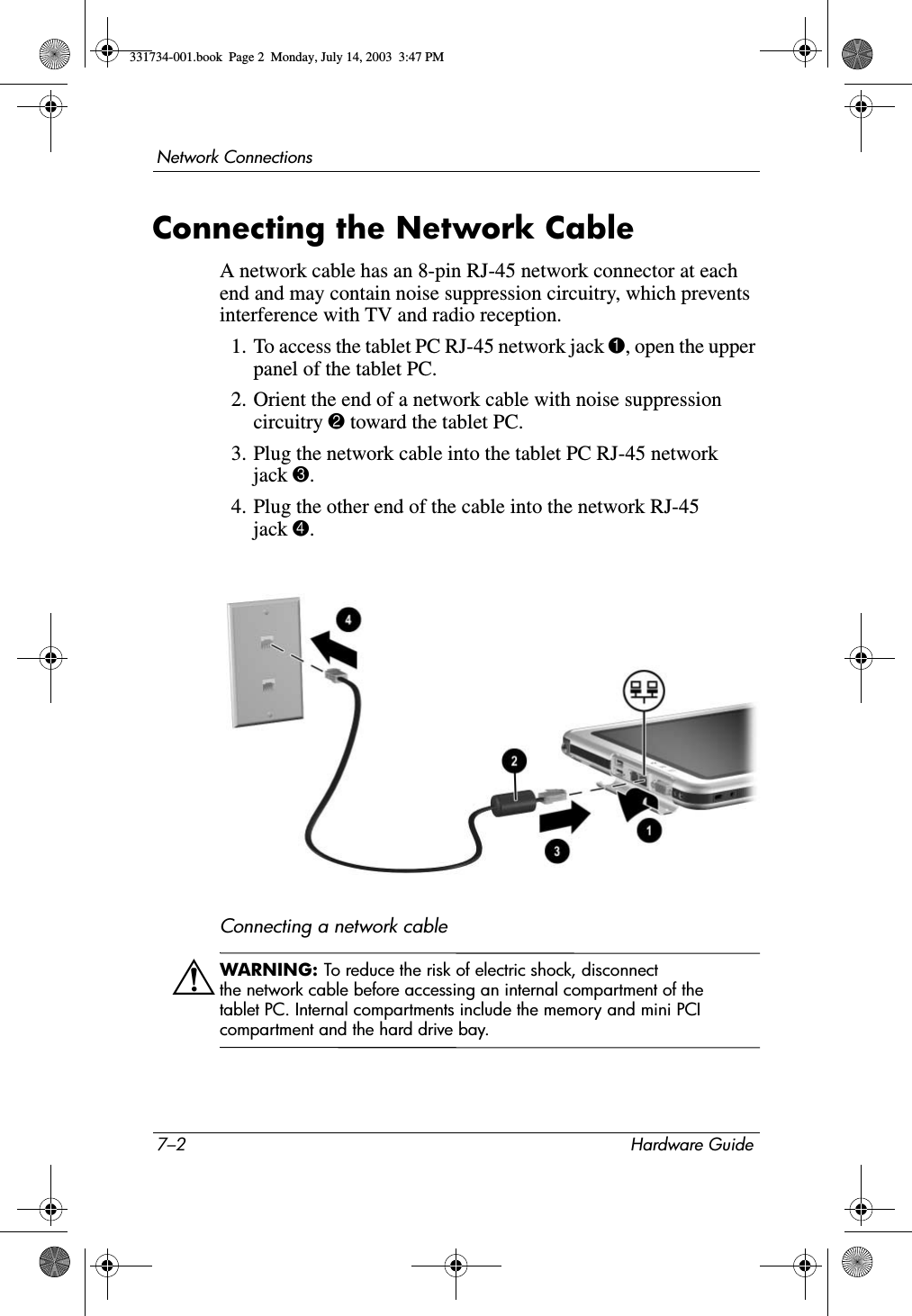 7–2 Hardware GuideNetwork ConnectionsConnecting the Network CableA network cable has an 8-pin RJ-45 network connector at each end and may contain noise suppression circuitry, which prevents interference with TV and radio reception.1. To access the tablet PC RJ-45 network jack 1, open the upper panel of the tablet PC.2. Orient the end of a network cable with noise suppression circuitry 2 toward the tablet PC.3. Plug the network cable into the tablet PC RJ-45 network jack 3.4. Plug the other end of the cable into the network RJ-45 jack 4.Connecting a network cableÅWARNING: To reduce the risk of electric shock, disconnect the network cable before accessing an internal compartment of the tablet PC. Internal compartments include the memory and mini PCI compartment and the hard drive bay.331734-001.book  Page 2  Monday, July 14, 2003  3:47 PM