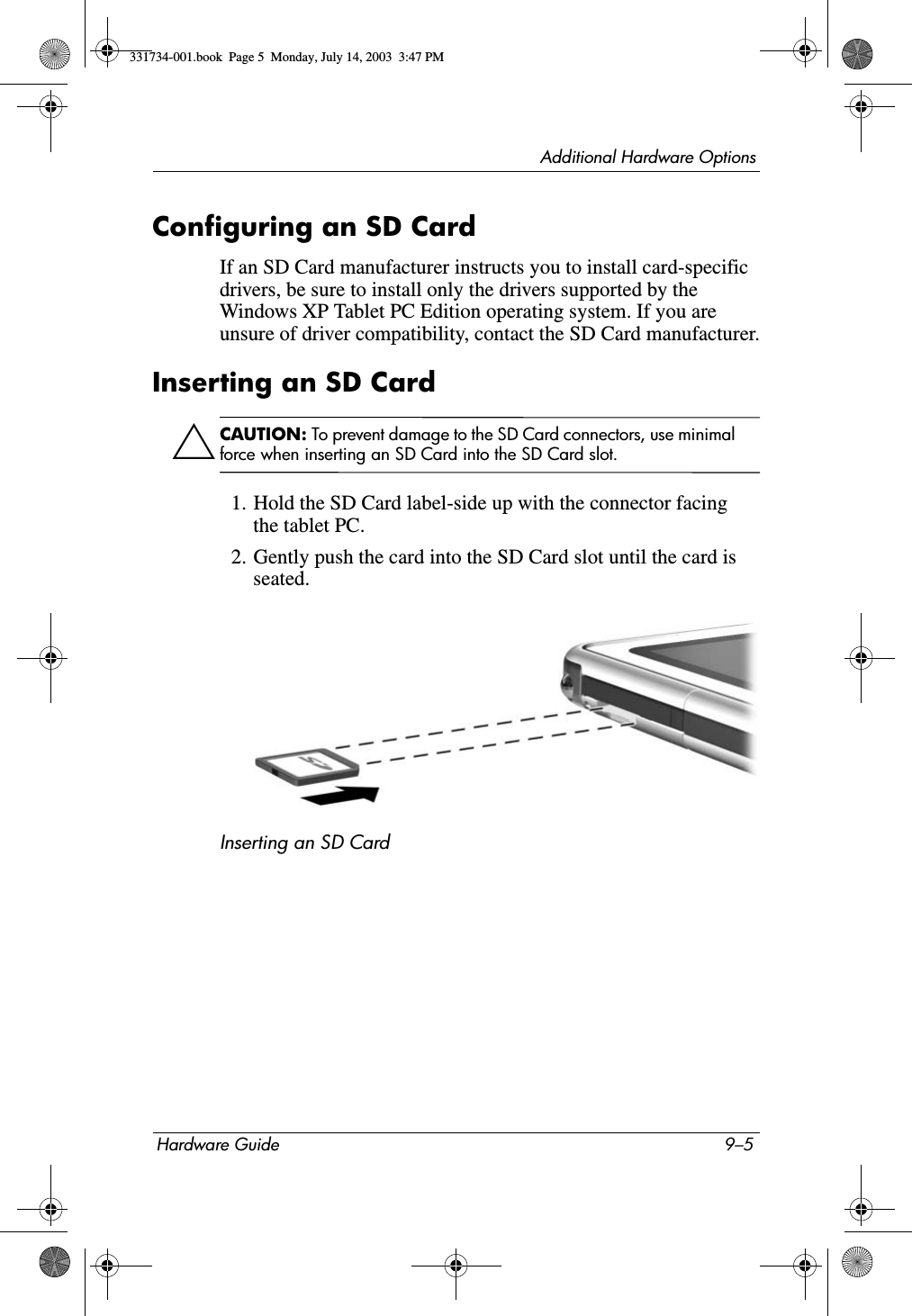 Additional Hardware OptionsHardware Guide 9–5Configuring an SD CardIf an SD Card manufacturer instructs you to install card-specific drivers, be sure to install only the drivers supported by the Windows XP Tablet PC Edition operating system. If you are unsure of driver compatibility, contact the SD Card manufacturer.Inserting an SD CardÄCAUTION: To prevent damage to the SD Card connectors, use minimal force when inserting an SD Card into the SD Card slot.1. Hold the SD Card label-side up with the connector facing the tablet PC.2. Gently push the card into the SD Card slot until the card is seated.Inserting an SD Card331734-001.book  Page 5  Monday, July 14, 2003  3:47 PM