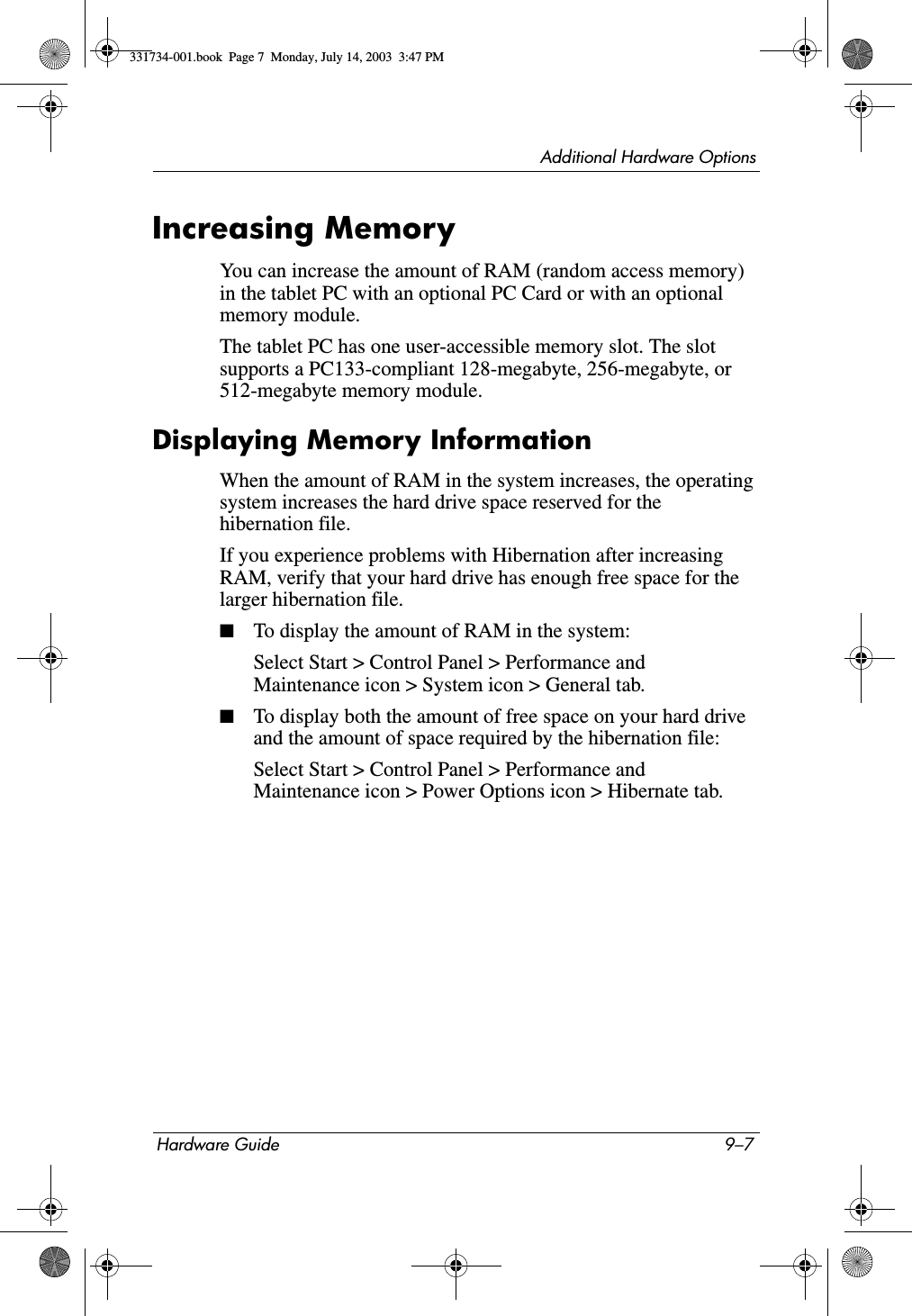 Additional Hardware OptionsHardware Guide 9–7Increasing MemoryYou can increase the amount of RAM (random access memory) in the tablet PC with an optional PC Card or with an optional memory module.The tablet PC has one user-accessible memory slot. The slot supports a PC133-compliant 128-megabyte, 256-megabyte, or 512-megabyte memory module.Displaying Memory InformationWhen the amount of RAM in the system increases, the operating system increases the hard drive space reserved for the hibernation file.If you experience problems with Hibernation after increasing RAM, verify that your hard drive has enough free space for the larger hibernation file.■To display the amount of RAM in the system:Select Start &gt; Control Panel &gt; Performance and Maintenance icon &gt; System icon &gt; General tab.■To display both the amount of free space on your hard drive and the amount of space required by the hibernation file:Select Start &gt; Control Panel &gt; Performance and Maintenance icon &gt; Power Options icon &gt; Hibernate tab.331734-001.book  Page 7  Monday, July 14, 2003  3:47 PM
