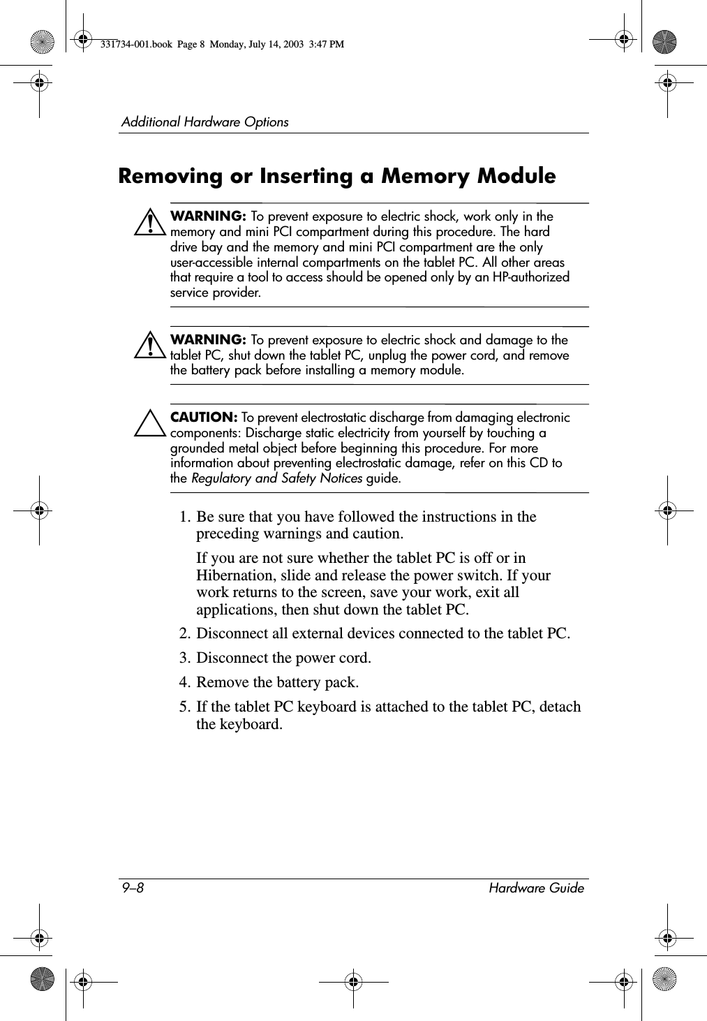 9–8 Hardware GuideAdditional Hardware OptionsRemoving or Inserting a Memory ModuleÅWARNING: To prevent exposure to electric shock, work only in the memory and mini PCI compartment during this procedure. The hard drive bay and the memory and mini PCI compartment are the only user-accessible internal compartments on the tablet PC. All other areas that require a tool to access should be opened only by an HP-authorized service provider.ÅWARNING: To prevent exposure to electric shock and damage to the tablet PC, shut down the tablet PC, unplug the power cord, and remove the battery pack before installing a memory module.ÄCAUTION: To prevent electrostatic discharge from damaging electronic components: Discharge static electricity from yourself by touching a grounded metal object before beginning this procedure. For more information about preventing electrostatic damage, refer on this CD to the Regulatory and Safety Notices guide.1. Be sure that you have followed the instructions in the preceding warnings and caution.If you are not sure whether the tablet PC is off or in Hibernation, slide and release the power switch. If your work returns to the screen, save your work, exit all applications, then shut down the tablet PC.2. Disconnect all external devices connected to the tablet PC.3. Disconnect the power cord.4. Remove the battery pack.5. If the tablet PC keyboard is attached to the tablet PC, detach the keyboard.331734-001.book  Page 8  Monday, July 14, 2003  3:47 PM