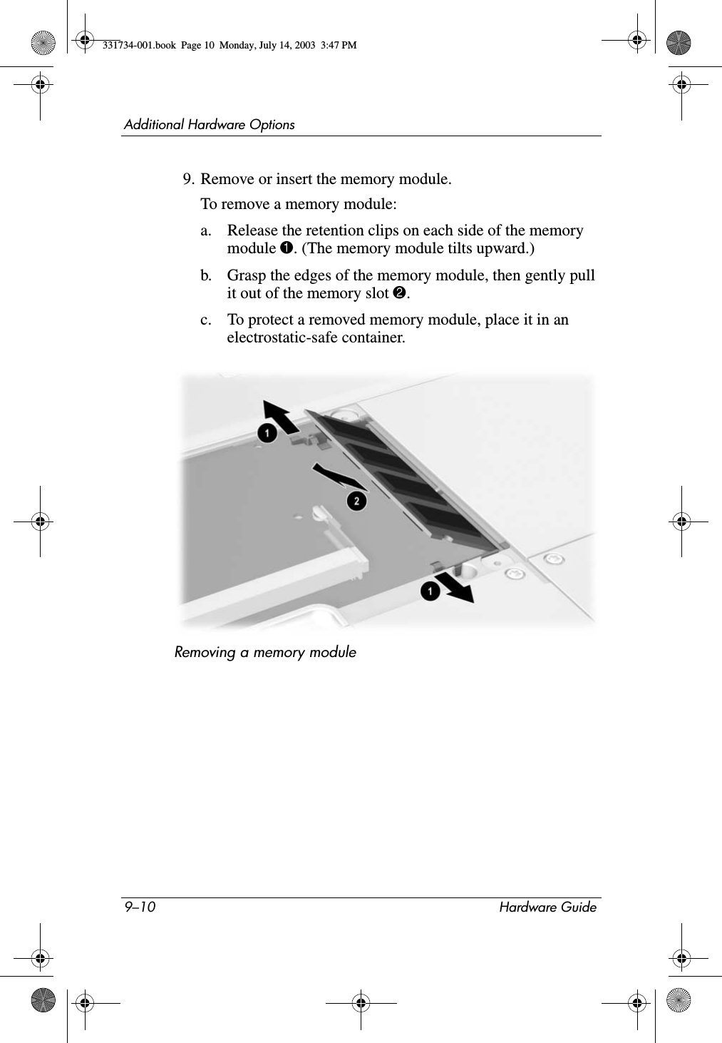 9–10 Hardware GuideAdditional Hardware Options9. Remove or insert the memory module.To remove a memory module:a. Release the retention clips on each side of the memory module 1. (The memory module tilts upward.)b. Grasp the edges of the memory module, then gently pull it out of the memory slot 2.c. To protect a removed memory module, place it in an electrostatic-safe container.Removing a memory module331734-001.book  Page 10  Monday, July 14, 2003  3:47 PM