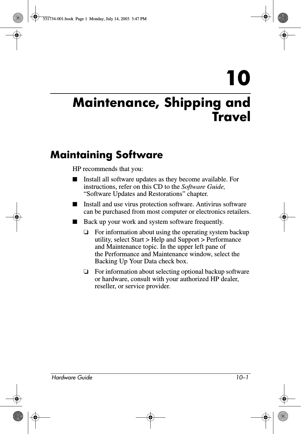 Hardware Guide 10–110Maintenance, Shipping andTravelMaintaining SoftwareHP recommends that you:■Install all software updates as they become available. For instructions, refer on this CD to the Software Guide, “Software Updates and Restorations” chapter.■Install and use virus protection software. Antivirus software can be purchased from most computer or electronics retailers.■Back up your work and system software frequently.❏For information about using the operating system backup utility, select Start &gt; Help and Support &gt; Performance and Maintenance topic. In the upper left pane of the Performance and Maintenance window, select the Backing Up Your Data check box.❏For information about selecting optional backup software or hardware, consult with your authorized HP dealer, reseller, or service provider.331734-001.book  Page 1  Monday, July 14, 2003  3:47 PM