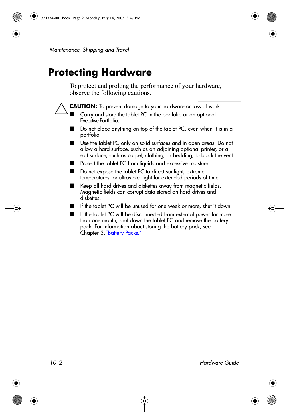 10–2 Hardware GuideMaintenance, Shipping and TravelProtecting HardwareTo protect and prolong the performance of your hardware, observe the following cautions.ÄCAUTION: To prevent damage to your hardware or loss of work:■ Carry and store the tablet PC in the portfolio or an optional Executive Portfolio.■Do not place anything on top of the tablet PC, even when it is in a portfolio.■Use the tablet PC only on solid surfaces and in open areas. Do not allow a hard surface, such as an adjoining optional printer, or a soft surface, such as carpet, clothing, or bedding, to block the vent.■Protect the tablet PC from liquids and excessive moisture.■Do not expose the tablet PC to direct sunlight, extreme temperatures, or ultraviolet light for extended periods of time.■Keep all hard drives and diskettes away from magnetic fields. Magnetic fields can corrupt data stored on hard drives and diskettes.■If the tablet PC will be unused for one week or more, shut it down.■If the tablet PC will be disconnected from external power for more than one month, shut down the tablet PC and remove the battery pack. For information about storing the battery pack, see Chapter 3,“Battery Packs.”331734-001.book  Page 2  Monday, July 14, 2003  3:47 PM