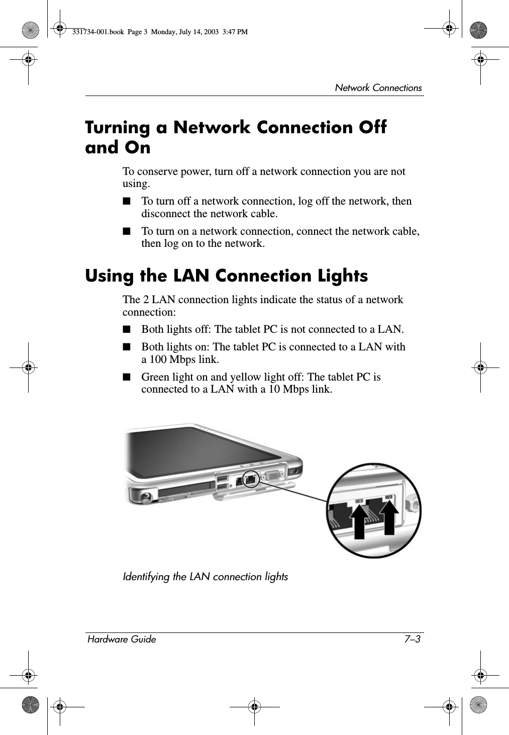 Network ConnectionsHardware Guide 7–3Turning a Network Connection Off and OnTo conserve power, turn off a network connection you are not using.■To turn off a network connection, log off the network, then disconnect the network cable.■To turn on a network connection, connect the network cable, then log on to the network.Using the LAN Connection LightsThe 2 LAN connection lights indicate the status of a network connection:■Both lights off: The tablet PC is not connected to a LAN.■Both lights on: The tablet PC is connected to a LAN with a 100 Mbps link.■Green light on and yellow light off: The tablet PC is connected to a LAN with a 10 Mbps link.Identifying the LAN connection lights331734-001.book  Page 3  Monday, July 14, 2003  3:47 PM