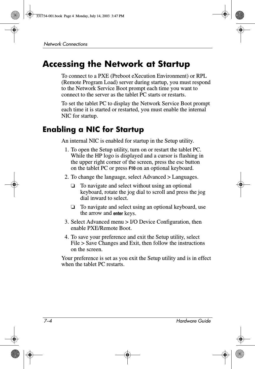 7–4 Hardware GuideNetwork ConnectionsAccessing the Network at StartupTo connect to a PXE (Preboot eXecution Environment) or RPL (Remote Program Load) server during startup, you must respond to the Network Service Boot prompt each time you want to connect to the server as the tablet PC starts or restarts.To set the tablet PC to display the Network Service Boot prompt each time it is started or restarted, you must enable the internal NIC for startup.Enabling a NIC for StartupAn internal NIC is enabled for startup in the Setup utility.1. To open the Setup utility, turn on or restart the tablet PC. While the HP logo is displayed and a cursor is flashing in the upper right corner of the screen, press the esc button on the tablet PC or press F10 on an optional keyboard.2. To change the language, select Advanced &gt; Languages. ❏To navigate and select without using an optional keyboard, rotate the jog dial to scroll and press the jog dial inward to select. ❏To navigate and select using an optional keyboard, use the arrow and enter keys.3. Select Advanced menu &gt; I/O Device Configuration, then enable PXE/Remote Boot.4. To save your preference and exit the Setup utility, select File &gt; Save Changes and Exit, then follow the instructions on the screen.Your preference is set as you exit the Setup utility and is in effect when the tablet PC restarts.331734-001.book  Page 4  Monday, July 14, 2003  3:47 PM