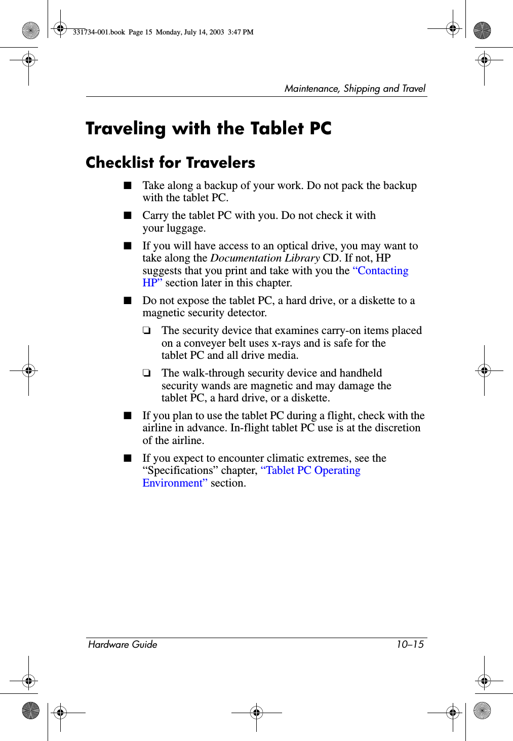 Maintenance, Shipping and TravelHardware Guide 10–15Traveling with the Tablet PCChecklist for Travelers■Take along a backup of your work. Do not pack the backup with the tablet PC.■Carry the tablet PC with you. Do not check it with your luggage.■If you will have access to an optical drive, you may want to take along the Documentation Library CD. If not, HP suggests that you print and take with you the “Contacting HP” section later in this chapter.■Do not expose the tablet PC, a hard drive, or a diskette to a magnetic security detector.❏The security device that examines carry-on items placed on a conveyer belt uses x-rays and is safe for the tablet PC and all drive media.❏The walk-through security device and handheld security wands are magnetic and may damage the tablet PC, a hard drive, or a diskette.■If you plan to use the tablet PC during a flight, check with the airline in advance. In-flight tablet PC use is at the discretion of the airline.■If you expect to encounter climatic extremes, see the “Specifications” chapter, “Tablet PC Operating Environment” section.331734-001.book  Page 15  Monday, July 14, 2003  3:47 PM