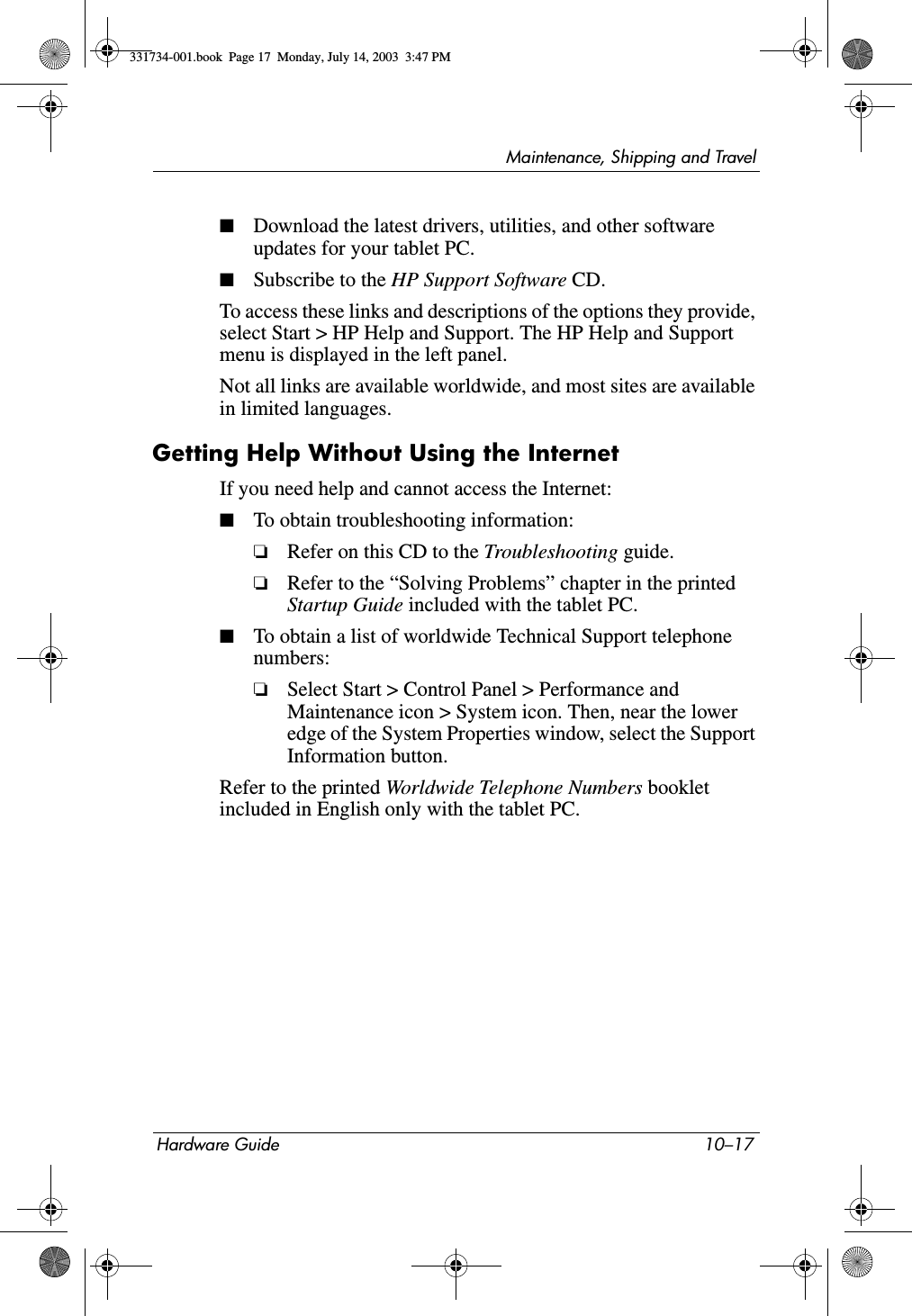 Maintenance, Shipping and TravelHardware Guide 10–17■Download the latest drivers, utilities, and other software updates for your tablet PC.■Subscribe to the HP Support Software CD.To access these links and descriptions of the options they provide, select Start &gt; HP Help and Support. The HP Help and Support menu is displayed in the left panel.Not all links are available worldwide, and most sites are available in limited languages.Getting Help Without Using the InternetIf you need help and cannot access the Internet:■To obtain troubleshooting information:❏Refer on this CD to the Troubleshooting guide.❏Refer to the “Solving Problems” chapter in the printed Startup Guide included with the tablet PC.■To obtain a list of worldwide Technical Support telephone numbers:❏Select Start &gt; Control Panel &gt; Performance and Maintenance icon &gt; System icon. Then, near the lower edge of the System Properties window, select the Support Information button.Refer to the printed Worldwide Telephone Numbers booklet included in English only with the tablet PC.331734-001.book  Page 17  Monday, July 14, 2003  3:47 PM