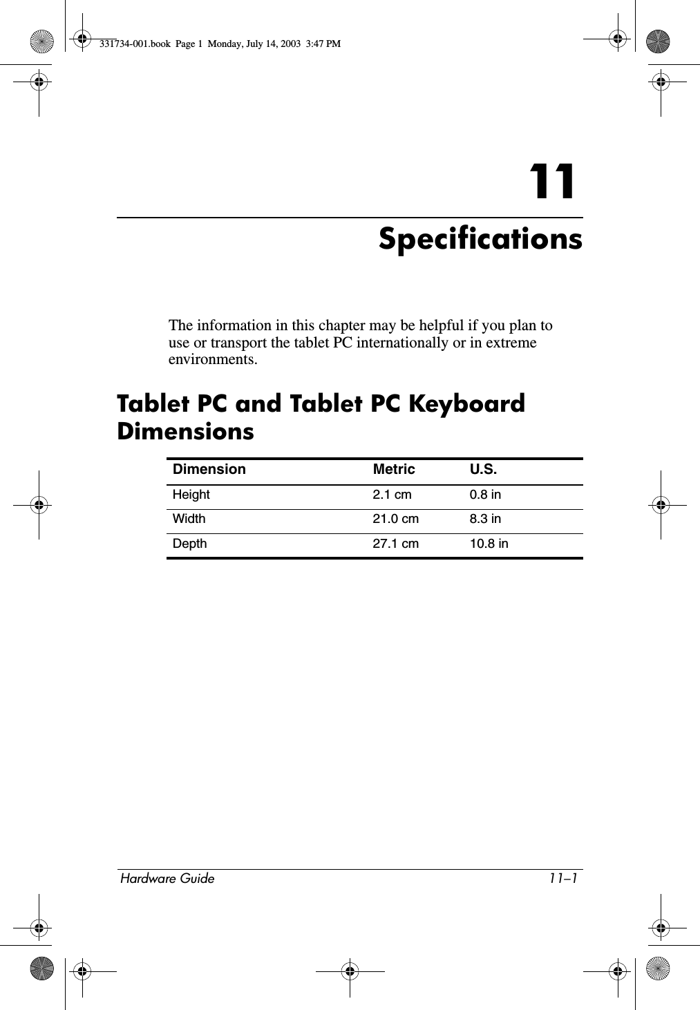 Hardware Guide 11–111SpecificationsThe information in this chapter may be helpful if you plan to use or transport the tablet PC internationally or in extreme environments.Tablet PC and Tablet PC Keyboard DimensionsDimension Metric U.S.Height 2.1 cm 0.8 inWidth 21.0 cm 8.3 inDepth 27.1 cm 10.8 in331734-001.book  Page 1  Monday, July 14, 2003  3:47 PM