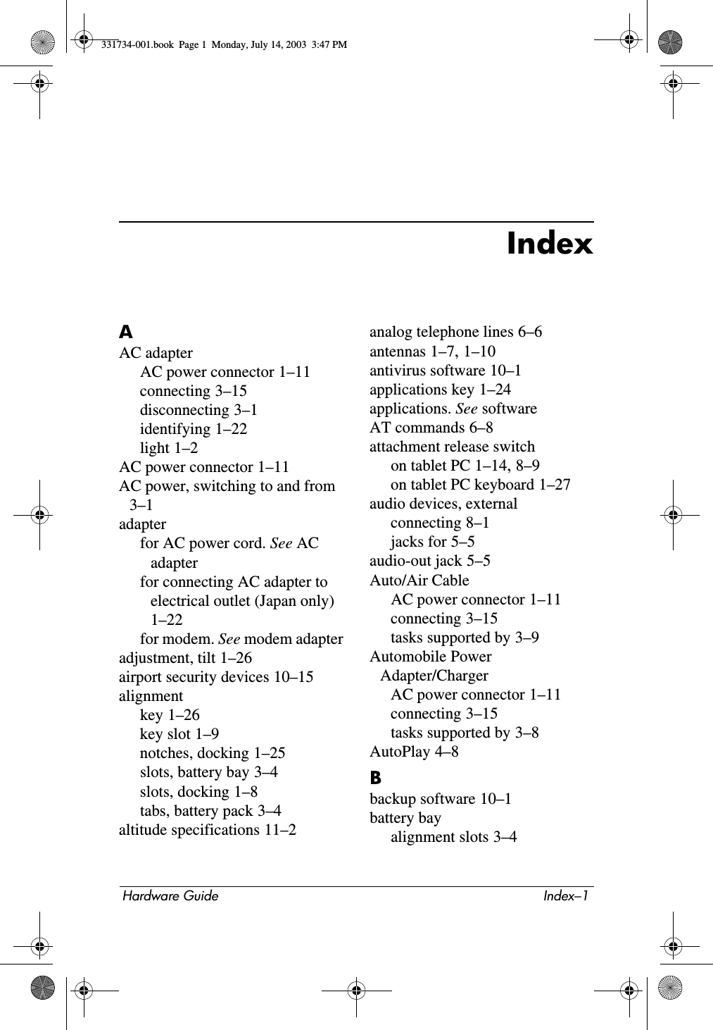 Hardware Guide Index–1IndexAAC adapterAC power connector 1–11connecting 3–15disconnecting 3–1identifying 1–22light 1–2AC power connector 1–11AC power, switching to and from 3–1adapterfor AC power cord. See AC adapterfor connecting AC adapter to electrical outlet (Japan only) 1–22for modem. See modem adapteradjustment, tilt 1–26airport security devices 10–15alignmentkey 1–26key slot 1–9notches, docking 1–25slots, battery bay 3–4slots, docking 1–8tabs, battery pack 3–4altitude specifications 11–2analog telephone lines 6–6antennas 1–7, 1–10antivirus software 10–1applications key 1–24applications. See softwareAT commands 6–8attachment release switchon tablet PC 1–14, 8–9on tablet PC keyboard 1–27audio devices, externalconnecting 8–1jacks for 5–5audio-out jack 5–5Auto/Air CableAC power connector 1–11connecting 3–15tasks supported by 3–9Automobile Power Adapter/ChargerAC power connector 1–11connecting 3–15tasks supported by 3–8AutoPlay 4–8Bbackup software 10–1battery bayalignment slots 3–4331734-001.book  Page 1  Monday, July 14, 2003  3:47 PM