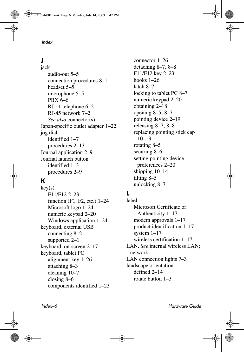 Index–6 Hardware GuideIndexJjackaudio-out 5–5connection procedures 8–1headset 5–5microphone 5–5PBX 6–6RJ-11 telephone 6–2RJ-45 network 7–2See also connector(s)Japan-specific outlet adapter 1–22jog dialidentified 1–7procedures 2–13Journal application 2–9Journal launch buttonidentified 1–3procedures 2–9Kkey(s)F11/F12 2–23function (F1, F2, etc.) 1–24Microsoft logo 1–24numeric keypad 2–20Windows application 1–24keyboard, external USBconnecting 8–2supported 2–1keyboard, on-screen 2–17keyboard, tablet PCalignment key 1–26attaching 8–3cleaning 10–7closing 8–6components identified 1–23connector 1–26detaching 8–7, 8–8F11/F12 key 2–23hooks 1–26latch 8–7locking to tablet PC 8–7numeric keypad 2–20obtaining 2–18opening 8–5, 8–7pointing device 2–19releasing 8–7, 8–8replacing pointing stick cap 10–13rotating 8–5securing 8–6setting pointing device preferences 2–20shipping 10–14tilting 8–5unlocking 8–7LlabelMicrosoft Certificate of Authenticity 1–17modem approvals 1–17product identification 1–17system 1–17wireless certification 1–17LAN. See internal wireless LAN; networkLAN connection lights 7–3landscape orientationdefined 2–14rotate button 1–3331734-001.book  Page 6  Monday, July 14, 2003  3:47 PM