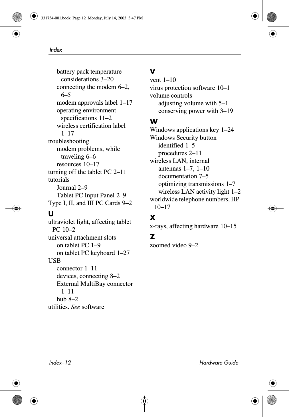 Index–12 Hardware GuideIndexbattery pack temperature considerations 3–20connecting the modem 6–2, 6–5modem approvals label 1–17operating environment specifications 11–2wireless certification label 1–17troubleshootingmodem problems, while traveling 6–6resources 10–17turning off the tablet PC 2–11tutorialsJournal 2–9Tablet PC Input Panel 2–9Type I, II, and III PC Cards 9–2Uultraviolet light, affecting tablet PC 10–2universal attachment slotson tablet PC 1–9on tablet PC keyboard 1–27USBconnector 1–11devices, connecting 8–2External MultiBay connector 1–11hub 8–2utilities. See softwareVvent 1–10virus protection software 10–1volume controlsadjusting volume with 5–1conserving power with 3–19WWindows applications key 1–24Windows Security buttonidentified 1–5procedures 2–11wireless LAN, internalantennas 1–7, 1–10documentation 7–5optimizing transmissions 1–7wireless LAN activity light 1–2worldwide telephone numbers, HP 10–17Xx-rays, affecting hardware 10–15Zzoomed video 9–2331734-001.book  Page 12  Monday, July 14, 2003  3:47 PM