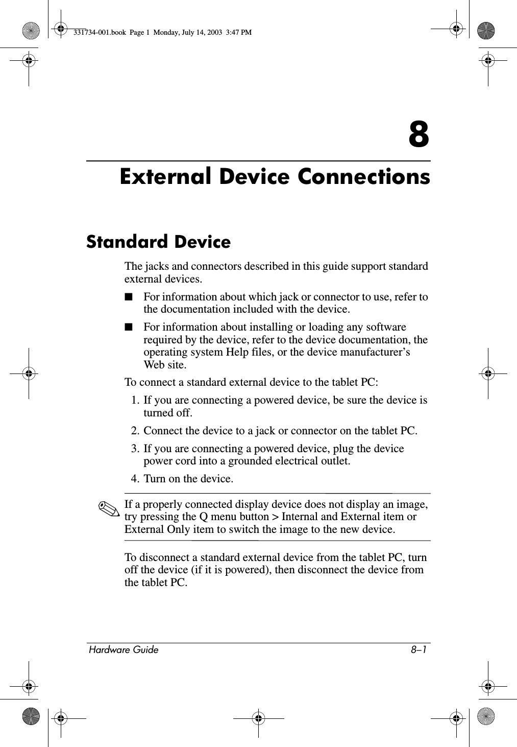 Hardware Guide 8–18External Device ConnectionsStandard DeviceThe jacks and connectors described in this guide support standard external devices.■For information about which jack or connector to use, refer to the documentation included with the device.■For information about installing or loading any software required by the device, refer to the device documentation, the operating system Help files, or the device manufacturer’s Web site.To connect a standard external device to the tablet PC:1. If you are connecting a powered device, be sure the device is turned off.2. Connect the device to a jack or connector on the tablet PC.3. If you are connecting a powered device, plug the device power cord into a grounded electrical outlet.4. Turn on the device.✎If a properly connected display device does not display an image, try pressing the Q menu button &gt; Internal and External item or External Only item to switch the image to the new device.To disconnect a standard external device from the tablet PC, turn off the device (if it is powered), then disconnect the device from the tablet PC.331734-001.book  Page 1  Monday, July 14, 2003  3:47 PM