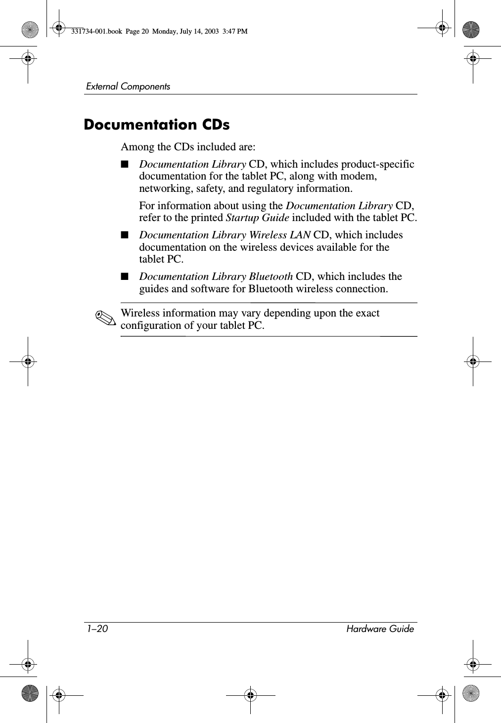 1–20 Hardware GuideExternal ComponentsDocumentation CDsAmong the CDs included are:■Documentation Library CD, which includes product-specific documentation for the tablet PC, along with modem, networking, safety, and regulatory information.For information about using the Documentation Library CD, refer to the printed Startup Guide included with the tablet PC.■Documentation Library Wireless LAN CD, which includes documentation on the wireless devices available for the tablet PC.■Documentation Library Bluetooth CD, which includes the guides and software for Bluetooth wireless connection.✎Wireless information may vary depending upon the exact configuration of your tablet PC.331734-001.book  Page 20  Monday, July 14, 2003  3:47 PM