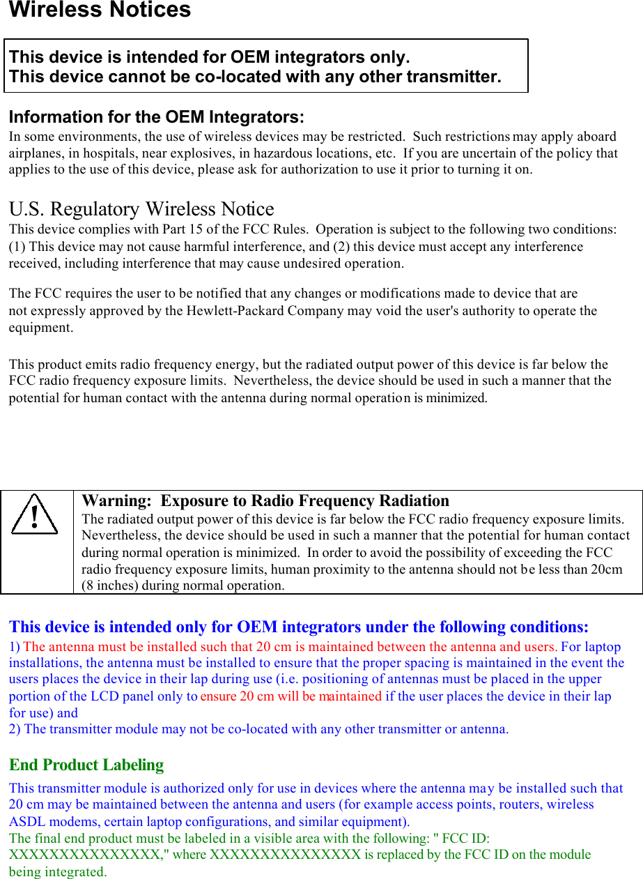 Wireless Notices  This device is intended for OEM integrators only. This device cannot be co-located with any other transmitter.  Information for the OEM Integrators: In some environments, the use of wireless devices may be restricted.  Such restrictions may apply aboard airplanes, in hospitals, near explosives, in hazardous locations, etc.  If you are uncertain of the policy that applies to the use of this device, please ask for authorization to use it prior to turning it on.  U.S. Regulatory Wireless Notice This device complies with Part 15 of the FCC Rules.  Operation is subject to the following two conditions:  (1) This device may not cause harmful interference, and (2) this device must accept any interference received, including interference that may cause undesired operation. The FCC requires the user to be notified that any changes or modifications made to device that are not expressly approved by the Hewlett-Packard Company may void the user&apos;s authority to operate the equipment.  This product emits radio frequency energy, but the radiated output power of this device is far below the FCC radio frequency exposure limits.  Nevertheless, the device should be used in such a manner that the potential for human contact with the antenna during normal operation is minimized.      ! Warning:  Exposure to Radio Frequency Radiation The radiated output power of this device is far below the FCC radio frequency exposure limits.  Nevertheless, the device should be used in such a manner that the potential for human contact during normal operation is minimized.  In order to avoid the possibility of exceeding the FCC radio frequency exposure limits, human proximity to the antenna should not be less than 20cm (8 inches) during normal operation.  This device is intended only for OEM integrators under the following conditions: 1) The antenna must be installed such that 20 cm is maintained between the antenna and users. For laptop installations, the antenna must be installed to ensure that the proper spacing is maintained in the event the users places the device in their lap during use (i.e. positioning of antennas must be placed in the upper portion of the LCD panel only to ensure 20 cm will be maintained if the user places the device in their lap for use) and 2) The transmitter module may not be co-located with any other transmitter or antenna. End Product Labeling This transmitter module is authorized only for use in devices where the antenna may be installed such that 20 cm may be maintained between the antenna and users (for example access points, routers, wireless ASDL modems, certain laptop configurations, and similar equipment). The final end product must be labeled in a visible area with the following: &quot; FCC ID: XXXXXXXXXXXXXXX,&quot; where XXXXXXXXXXXXXXX is replaced by the FCC ID on the module being integrated. 