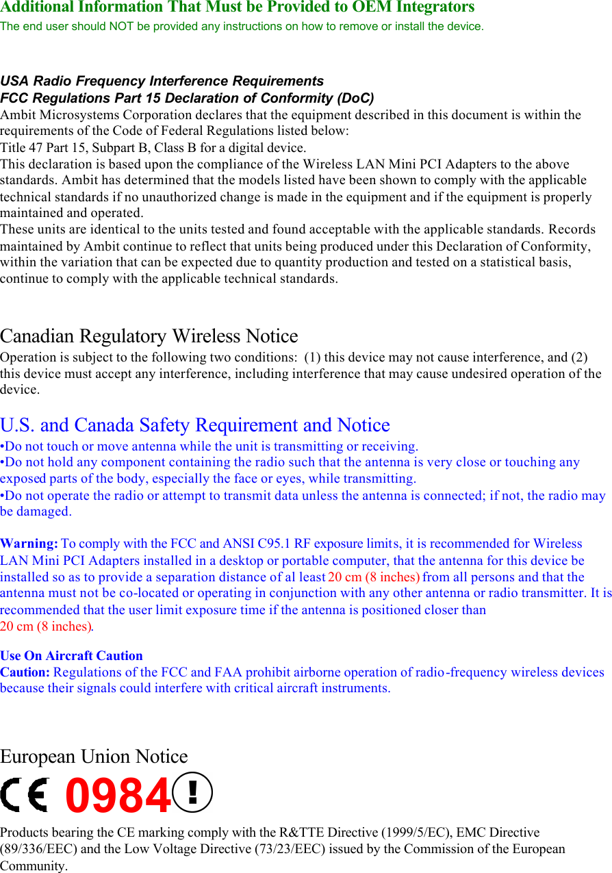 Additional Information That Must be Provided to OEM Integrators  The end user should NOT be provided any instructions on how to remove or install the device.   USA Radio Frequency Interference Requirements FCC Regulations Part 15 Declaration of Conformity (DoC) Ambit Microsystems Corporation declares that the equipment described in this document is within the requirements of the Code of Federal Regulations listed below: Title 47 Part 15, Subpart B, Class B for a digital device. This declaration is based upon the compliance of the Wireless LAN Mini PCI Adapters to the above standards. Ambit has determined that the models listed have been shown to comply with the applicable technical standards if no unauthorized change is made in the equipment and if the equipment is properly maintained and operated. These units are identical to the units tested and found acceptable with the applicable standards. Records maintained by Ambit continue to reflect that units being produced under this Declaration of Conformity, within the variation that can be expected due to quantity production and tested on a statistical basis, continue to comply with the applicable technical standards.   Canadian Regulatory Wireless Notice Operation is subject to the following two conditions:  (1) this device may not cause interference, and (2) this device must accept any interference, including interference that may cause undesired operation of the device.  U.S. and Canada Safety Requirement and Notice •Do not touch or move antenna while the unit is transmitting or receiving. •Do not hold any component containing the radio such that the antenna is very close or touching any exposed parts of the body, especially the face or eyes, while transmitting. •Do not operate the radio or attempt to transmit data unless the antenna is connected; if not, the radio may be damaged.  Warning: To comply with the FCC and ANSI C95.1 RF exposure limits, it is recommended for Wireless LAN Mini PCI Adapters installed in a desktop or portable computer, that the antenna for this device be installed so as to provide a separation distance of al least 20 cm (8 inches) from all persons and that the antenna must not be co-located or operating in conjunction with any other antenna or radio transmitter. It is recommended that the user limit exposure time if the antenna is positioned closer than 20 cm (8 inches).  Use On Aircraft Caution Caution: Regulations of the FCC and FAA prohibit airborne operation of radio-frequency wireless devices because their signals could interfere with critical aircraft instruments.    European Union Notice 0984  Products bearing the CE marking comply with the R&amp;TTE Directive (1999/5/EC), EMC Directive (89/336/EEC) and the Low Voltage Directive (73/23/EEC) issued by the Commission of the European Community.   