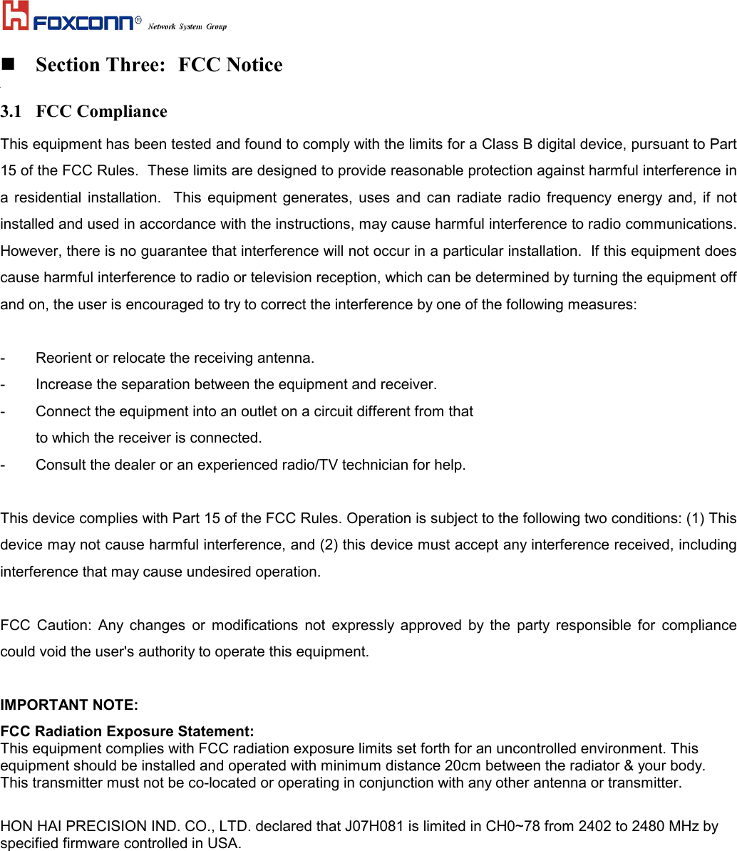  Section Three: FCC Notice3.1 FCC Compliance This equipment has been tested and found to comply with the limits for a Class B digital device, pursuant to Part15 of the FCC Rules.  These limits are designed to provide reasonable protection against harmful interference ina residential installation.  This equipment generates, uses and can radiate radio frequency energy and, if notinstalled and used in accordance with the instructions, may cause harmful interference to radio communications.However, there is no guarantee that interference will not occur in a particular installation.  If this equipment doescause harmful interference to radio or television reception, which can be determined by turning the equipment offand on, the user is encouraged to try to correct the interference by one of the following measures:  - Reorient or relocate the receiving antenna. - Increase the separation between the equipment and receiver. - Connect the equipment into an outlet on a circuit different from that to which the receiver is connected. - Consult the dealer or an experienced radio/TV technician for help.  This device complies with Part 15 of the FCC Rules. Operation is subject to the following two conditions: (1) Thisdevice may not cause harmful interference, and (2) this device must accept any interference received, includinginterference that may cause undesired operation.  FCC Caution: Any changes or modifications not expressly approved by the party responsible for compliancecould void the user&apos;s authority to operate this equipment.  IMPORTANT NOTE: FCC Radiation Exposure Statement:This equipment complies with FCC radiation exposure limits set forth for an uncontrolled environment. Thisequipment should be installed and operated with minimum distance 20cm between the radiator &amp; your body.This transmitter must not be co-located or operating in conjunction with any other antenna or transmitter. HON HAI PRECISION IND. CO., LTD. declared that J07H081 is limited in CH0~78 from 2402 to 2480 MHz byspecified firmware controlled in USA.