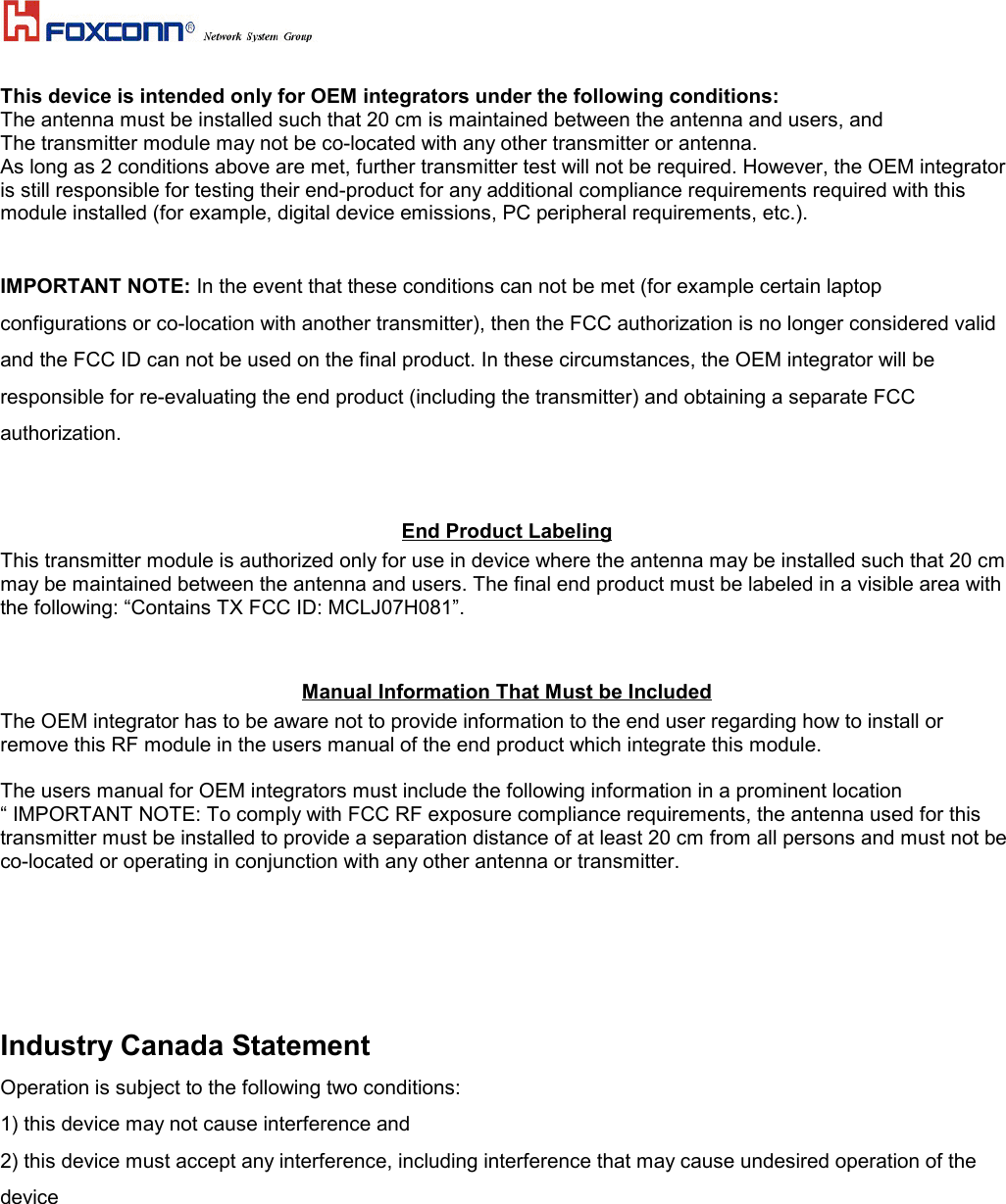 This device is intended only for OEM integrators under the following conditions:The antenna must be installed such that 20 cm is maintained between the antenna and users, andThe transmitter module may not be co-located with any other transmitter or antenna.As long as 2 conditions above are met, further transmitter test will not be required. However, the OEM integratoris still responsible for testing their end-product for any additional compliance requirements required with thismodule installed (for example, digital device emissions, PC peripheral requirements, etc.).IMPORTANT NOTE: In the event that these conditions can not be met (for example certain laptopconfigurations or co-location with another transmitter), then the FCC authorization is no longer considered validand the FCC ID can not be used on the final product. In these circumstances, the OEM integrator will beresponsible for re-evaluating the end product (including the transmitter) and obtaining a separate FCCauthorization.End Product LabelingThis transmitter module is authorized only for use in device where the antenna may be installed such that 20 cmmay be maintained between the antenna and users. The final end product must be labeled in a visible area withthe following: “Contains TX FCC ID: MCLJ07H081”.Manual Information That Must be Included The OEM integrator has to be aware not to provide information to the end user regarding how to install orremove this RF module in the users manual of the end product which integrate this module.The users manual for OEM integrators must include the following information in a prominent location“ IMPORTANT NOTE: To comply with FCC RF exposure compliance requirements, the antenna used for thistransmitter must be installed to provide a separation distance of at least 20 cm from all persons and must not beco-located or operating in conjunction with any other antenna or transmitter.Industry Canada StatementOperation is subject to the following two conditions:1) this device may not cause interference and2) this device must accept any interference, including interference that may cause undesired operation of thedevice