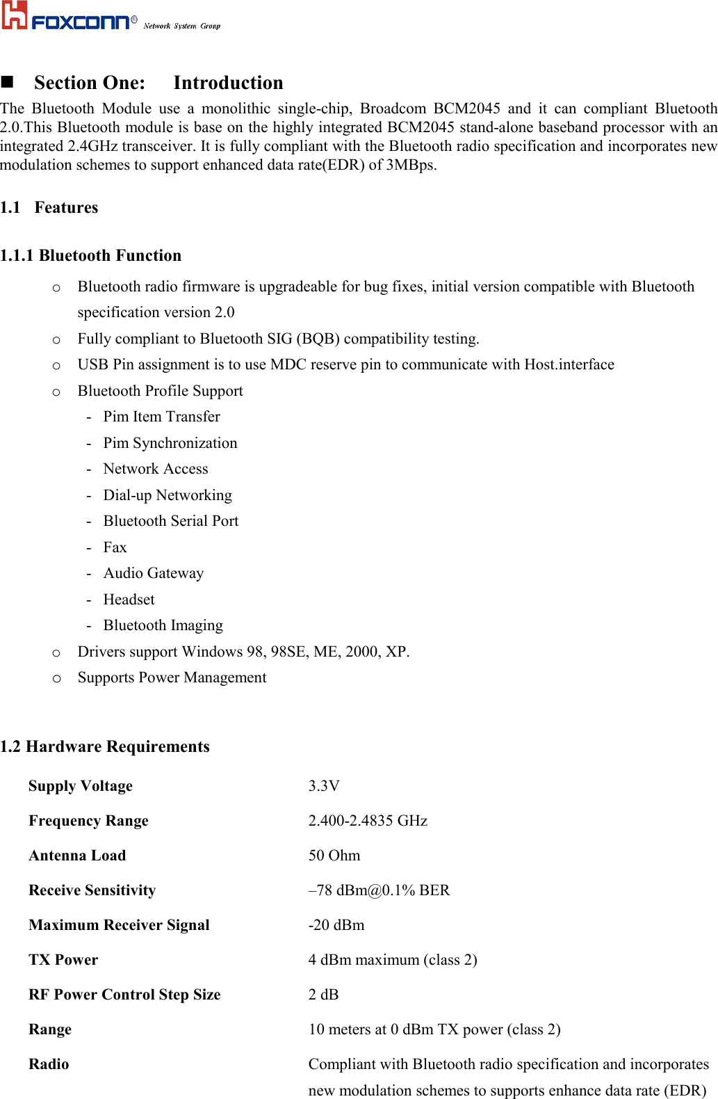  Section One: IntroductionThe Bluetooth Module use a monolithic single-chip, Broadcom BCM2045 and it can compliant Bluetooth2.0.This Bluetooth module is base on the highly integrated BCM2045 stand-alone baseband processor with anintegrated 2.4GHz transceiver. It is fully compliant with the Bluetooth radio specification and incorporates newmodulation schemes to support enhanced data rate(EDR) of 3MBps.1.1 Features1.1.1 Bluetooth Functiono Bluetooth radio firmware is upgradeable for bug fixes, initial version compatible with Bluetoothspecification version 2.0o Fully compliant to Bluetooth SIG (BQB) compatibility testing.o USB Pin assignment is to use MDC reserve pin to communicate with Host.interfaceo Bluetooth Profile Support      -   Pim Item Transfer-   Pim Synchronization-   Network Access-   Dial-up Networking-   Bluetooth Serial Port-   Fax-   Audio Gateway-   Headset-   Bluetooth Imagingo Drivers support Windows 98, 98SE, ME, 2000, XP.o Supports Power Management1.2 Hardware RequirementsSupply Voltage  3.3VFrequency Range 2.400-2.4835 GHzAntenna Load 50 OhmReceive Sensitivity –78 dBm@0.1% BERMaximum Receiver Signal -20 dBmTX Power 4 dBm maximum (class 2)RF Power Control Step Size 2 dBRange 10 meters at 0 dBm TX power (class 2)Radio Compliant with Bluetooth radio specification and incorporatesnew modulation schemes to supports enhance data rate (EDR)