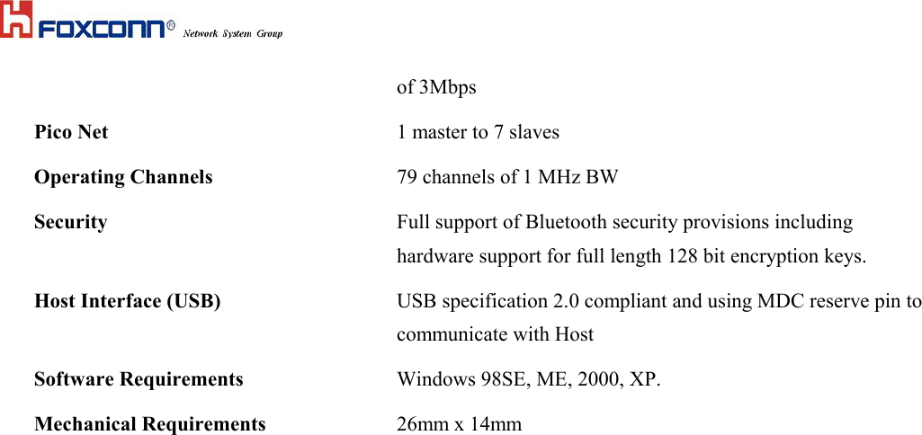 of 3MbpsPico Net 1 master to 7 slavesOperating Channels  79 channels of 1 MHz BWSecurity Full support of Bluetooth security provisions includinghardware support for full length 128 bit encryption keys.Host Interface (USB) USB specification 2.0 compliant and using MDC reserve pin tocommunicate with HostSoftware Requirements Windows 98SE, ME, 2000, XP.Mechanical Requirements 26mm x 14mm