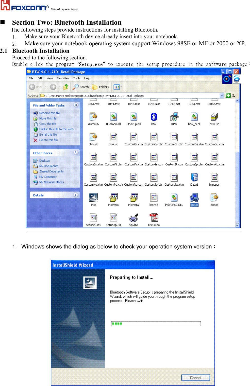  Section Two: Bluetooth InstallationThe following steps provide instructions for installing Bluetooth.1.  Make sure your Bluetooth device already insert into your notebook.2.   Make sure your notebook operating system support Windows 98SE or ME or 2000 or XP.2.1 Bluetooth InstallationProceed to the following section.Double click the program “Setup.exe” to execute the setup procedure in the software package：1.  Windows shows the dialog as below to check your operation system version：