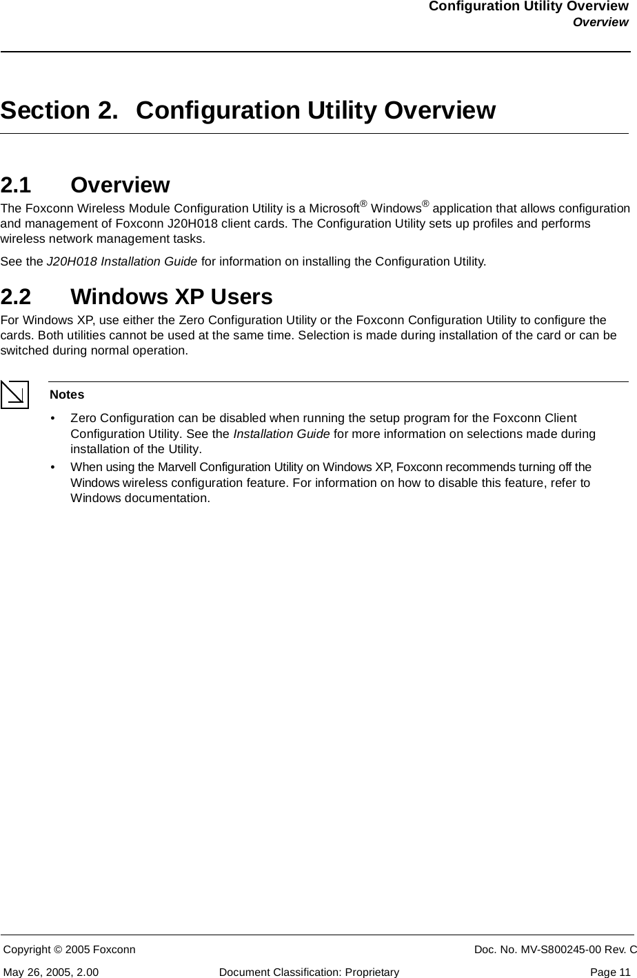 Configuration Utility OverviewOverviewCopyright © 2005 Foxconn CONFIDENTIAL Doc. No. MV-S800245-00 Rev. CMay 26, 2005, 2.00 Document Classification: Proprietary  Page 11Section 2. Configuration Utility Overview2.1 OverviewThe Foxconn Wireless Module Configuration Utility is a Microsoft® Windows® application that allows configuration and management of Foxconn J20H018 client cards. The Configuration Utility sets up profiles and performs wireless network management tasks. See the J20H018 Installation Guide for information on installing the Configuration Utility.2.2 Windows XP UsersFor Windows XP, use either the Zero Configuration Utility or the Foxconn Configuration Utility to configure the cards. Both utilities cannot be used at the same time. Selection is made during installation of the card or can be switched during normal operation.Notes• Zero Configuration can be disabled when running the setup program for the Foxconn Client Configuration Utility. See the Installation Guide for more information on selections made during installation of the Utility.• When using the Marvell Configuration Utility on Windows XP, Foxconn recommends turning off the Windows wireless configuration feature. For information on how to disable this feature, refer to Windows documentation.